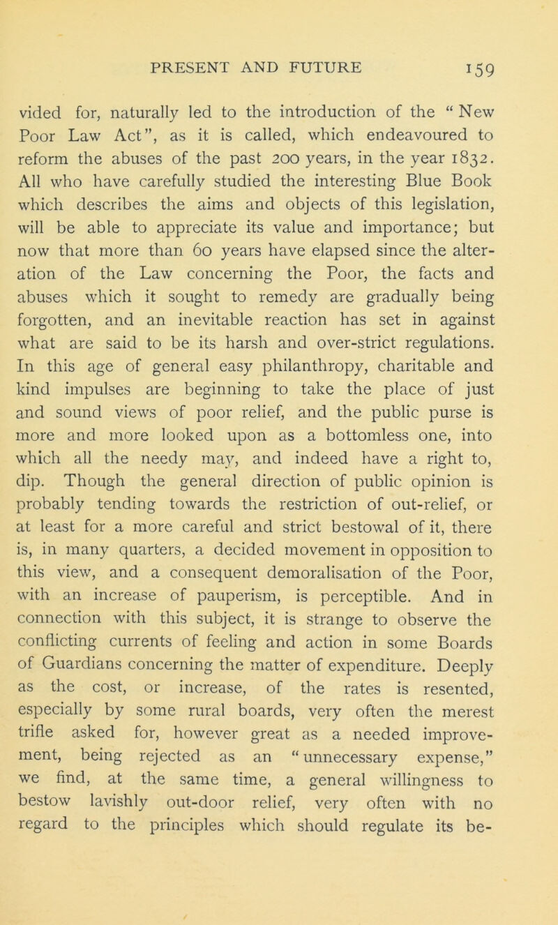 vided for, naturally led to the introduction of the “ New Poor Law Act”, as it is called, which endeavoured to reform the abuses of the past 200 years, in the year 1832. All who have carefully studied the interesting Blue Book which describes the aims and objects of this legislation, will be able to appreciate its value and importance; but now that more than 60 years have elapsed since the alter- ation of the Law concerning the Poor, the facts and abuses which it sought to remedy are gradually being forgotten, and an inevitable reaction has set in against what are said to be its harsh and over-strict regulations. In this age of general easy philanthropy, charitable and kind impulses are beginning to take the place of just and sound views of poor relief, and the public purse is more and more looked upon as a bottomless one, into which all the needy may, and indeed have a right to, dip. Though the general direction of public opinion is probably tending towards the restriction of out-relief, or at least for a more careful and strict bestowal of it, there is, in many quarters, a decided movement in opposition to this view, and a consequent demoralisation of the Poor, with an increase of pauperism, is perceptible. And in connection with this subject, it is strange to observe the conflicting currents of feeling and action in some Boards of Guardians concerning the matter of expenditure. Deeply as the cost, or increase, of the rates is resented, especially by some rural boards, very often the merest trifle asked for, however great as a needed improve- ment, being rejected as an “unnecessary expense,” we find, at the same time, a general willingness to bestow lavishly out-door relief, very often with no regard to the principles which should regulate its be-