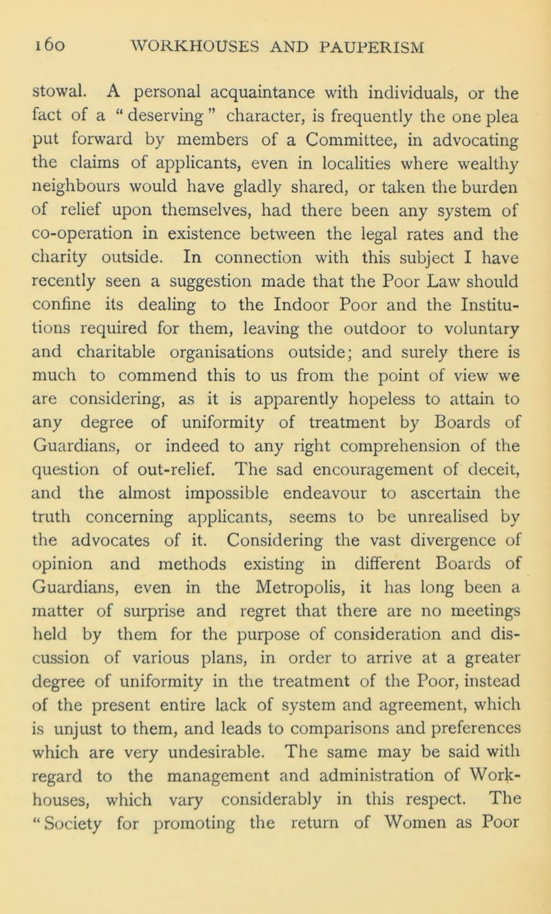 stowal. A personal acquaintance with individuals, or the fact of a “ deserving ” character, is frequently the one plea put forward by members of a Committee, in advocating the claims of applicants, even in localities where wealthy neighbours would have gladly shared, or taken the burden of relief upon themselves, had there been any system of co-operation in existence between the legal rates and the charity outside. In connection with this subject I have recently seen a suggestion made that the Poor Law should confine its dealing to the Indoor Poor and the Institu- tions required for them, leaving the outdoor to voluntary and charitable organisations outside; and surely there is much to commend this to us from the point of view we are considering, as it is apparently hopeless to attain to any degree of uniformity of treatment by Boards of Guardians, or indeed to any right comprehension of the question of out-relief. The sad encouragement of deceit, and the almost impossible endeavour to ascertain the truth concerning applicants, seems to be unrealised by the advocates of it. Considering the vast divergence of opinion and methods existing in different Boards of Guardians, even in the Metropolis, it has long been a matter of surprise and regret that there are no meetings held by them for the purpose of consideration and dis- cussion of various plans, in order to arrive at a greater degree of uniformity in the treatment of the Poor, instead of the present entire lack of system and agreement, which is unjust to them, and leads to comparisons and preferences which are very undesirable. The same may be said with regard to the management and administration of Work- houses, which vary considerably in this respect. The “Society for promoting the return of Women as Poor