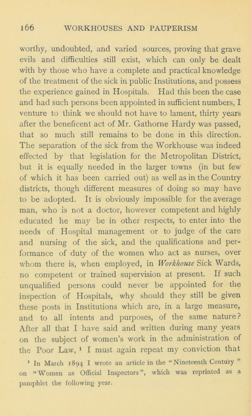 worthy, undoubted, and varied sources, proving that grave evils and difficulties still exist, which can only be dealt with by those who have a complete and practical knowledge of the treatment of the sick in public Institutions, and possess the experience gained in Hospitals. Had this been the case and had such persons been appointed in sufficient numbers, I venture to think we should not have to lament, thirty years after the beneficent act of Mr. Gathorne Hardy was passed, that so much still remains to be done in this direction. The separation of the sick from the Workhouse was indeed effected by that legislation for the Metropolitan District, but it is equally needed in the larger towns (in but few of which it has been carried out) as well as in the Country districts, though different measures of doing so may have to be adopted. It is obviously impossible for the average man, who is not a doctor, however competent and highly educated he may be in other respects, to enter into the needs of Hospital management or to judge of the care and nursing of the sick, and the qualifications and per- formance of duty of the women who act as nurses, over whom there is, when employed, in Workhouse Sick Wards, no competent or trained supervision at present. If such unqualified persons could never be appointed for the inspection of Hospitals, why should they still be given these posts in Institutions which are, in a large measure, and to all intents and purposes, of the same nature? After all that I have said and written during many years on the subject of women’s work in the administration of the Poor Law, 1 I must again repeat my conviction that 1 In March 1894 I wrote an article in the “Nineteenth Century ” on “Women as Official Inspectors”, which was reprinted as a pamphlet the following year.