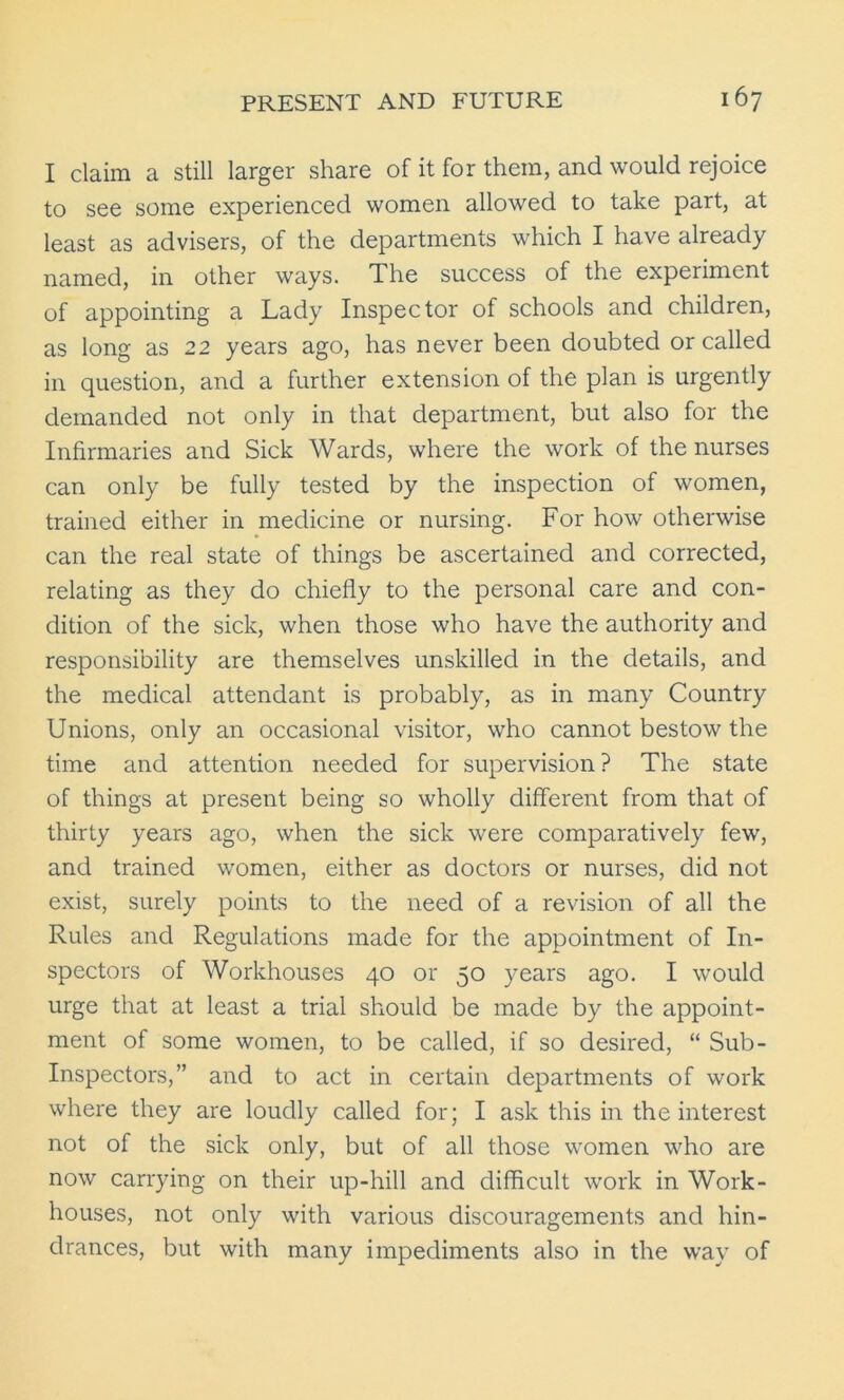 I claim a still larger share of it for them, and would rejoice to see some experienced women allowed to take part, at least as advisers, of the departments which I have already named, in other ways. The success of the experiment of appointing a Lady Inspector of schools and children, as long as 22 years ago, has never been doubted or called in question, and a further extension of the plan is urgently demanded not only in that department, but also for the Infirmaries and Sick Wards, where the work of the nurses can only be fully tested by the inspection of women, trained either in medicine or nursing. For how otherwise can the real state of things be ascertained and corrected, relating as they do chiefly to the personal care and con- dition of the sick, when those who have the authority and responsibility are themselves unskilled in the details, and the medical attendant is probably, as in many Country Unions, only an occasional visitor, who cannot bestow the time and attention needed for supervision ? The state of things at present being so wholly different from that of thirty years ago, when the sick were comparatively few, and trained women, either as doctors or nurses, did not exist, surely points to the need of a revision of all the Rules and Regulations made for the appointment of In- spectors of Workhouses 40 or 50 years ago. I would urge that at least a trial should be made by the appoint- ment of some women, to be called, if so desired, “ Sub- Inspectors,” and to act in certain departments of work where they are loudly called for; I ask this in the interest not of the sick only, but of all those women who are now carrying on their up-hill and difficult work in Work- houses, not only with various discouragements and hin- drances, but with many impediments also in the way of