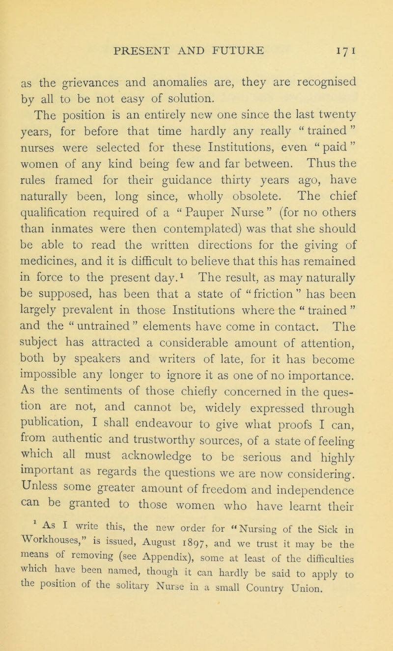 as the grievances and anomalies are, they are recognised by all to be not easy of solution. The position is an entirely new one since the last twenty years, for before that time hardly any really “ trained ” nurses were selected for these Institutions, even “ paid ” women of any kind being few and far between. Thus the rules framed for their guidance thirty years ago, have naturally been, long since, wholly obsolete. The chief qualification required of a “Pauper Nurse” (for no others than inmates were then contemplated) was that she should be able to read the written directions for the giving of medicines, and it is difficult to believe that this has remained in force to the present day.1 The result, as may naturally be supposed, has been that a state of “ friction ” has been largely prevalent in those Institutions where the “ trained ” and the “ untrained ” elements have come in contact. The subject has attracted a considerable amount of attention, both by speakers and writers of late, for it has become impossible any longer to ignore it as one of no importance. As the sentiments of those chiefly concerned in the ques- tion are not, and cannot be, widely expressed through publication, I shall endeavour to give what proofs I can, from authentic and trustworthy sources, of a state of feeling which all must acknowledge to be serious and highly important as regards the questions we are now considering. Unless some greater amount of freedom and independence can be granted to those women who have learnt their As I write this, the new order for “Nursing of the Sick in Workhouses, is issued, August 1897, and we trust it may be the means of removing (see Appendix), some at least of the difficulties which have been named, though it can hardly be said to apply to the position of the solitary Nurse in a small Country Union.