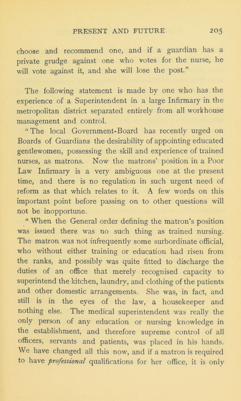 choose and recommend one, and if a guardian has a private grudge against one who votes for the nurse, he will vote against it, and she will lose the post.” The following statement is made by one who has the experience of a Superintendent in a large Infirmary in the metropolitan district separated entirely from all workhouse management and control. “ The local Government-Board has recently urged on Boards of Guardians the desirability of appointing educated gentlewomen, possessing the skill and experience of trained nurses, as matrons. Now the matrons’ position in a Poor Law Infirmary is a very ambiguous one at the present time, and there is no regulation in such urgent need of reform as that which relates to it. A few words on this important point before passing on to other questions will not be inopportune. “ When the General order defining the matron’s position was issued there was no such thing as trained nursing. The matron was not infrequently some surbordinate official, who without either training or education had risen from the ranks, and possibly was quite fitted to discharge the duties of an office that merely recognised capacity to superintend the kitchen, laundry, and clothing of the patients and other domestic arrangements. She was, in fact, and still is in the eyes of the law, a housekeeper and nothing else. The medical superintendent was really the only person of any education or nursing knowledge in the establishment, and therefore supreme control of all officers, servants and patients, was placed in his hands. We have changed all this now, and if a matron is required to have professional qualifications for her office, it is only