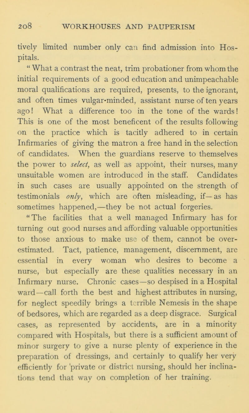 tively limited number only can find admission into Hos- pitals. “ What a contrast the neat, trim probationer from whom the initial requirements of a good education and unimpeachable moral qualifications are required, presents, to the ignorant, and often times vulgar-minded, assistant nurse of ten years ago! What a difference too in the tone of the wards! This is one of the most beneficent of the results following on the practice which is tacitly adhered to in certain Infirmaries of giving the matron a free hand in the selection of candidates. When the guardians reserve to themselves the power to select, as well as appoint, their nurses, many unsuitable women are introduced in the staff. Candidates in such cases are usually appointed on the strength of testimonials only, which are often misleading, if— as has sometimes happened,—they be not actual forgeries. “The facilities that a well managed Infirmary has for turning out good nurses and affording valuable opportunities to those anxious to make use of them, cannot be over- estimated. Tact, patience, management, discernment, are essential in every woman who desires to become a nurse, but especially are these qualities necessary in an Infirmary nurse. Chronic cases—so despised in a Hospital ward—call forth the best and highest attributes in nursing, for neglect speedily brings a terrible Nemesis in the shape of bedsores, which are regarded as a deep disgrace. Surgical cases, as represented by accidents, are in a minority compared with Hospitals, but there is a sufficient amount of minor surgery to give a nurse plenty of experience in the preparation of dressings, and certainly to qualify her very efficiently for private or district nursing, should her inclina- tions tend that wav on completion of her training.