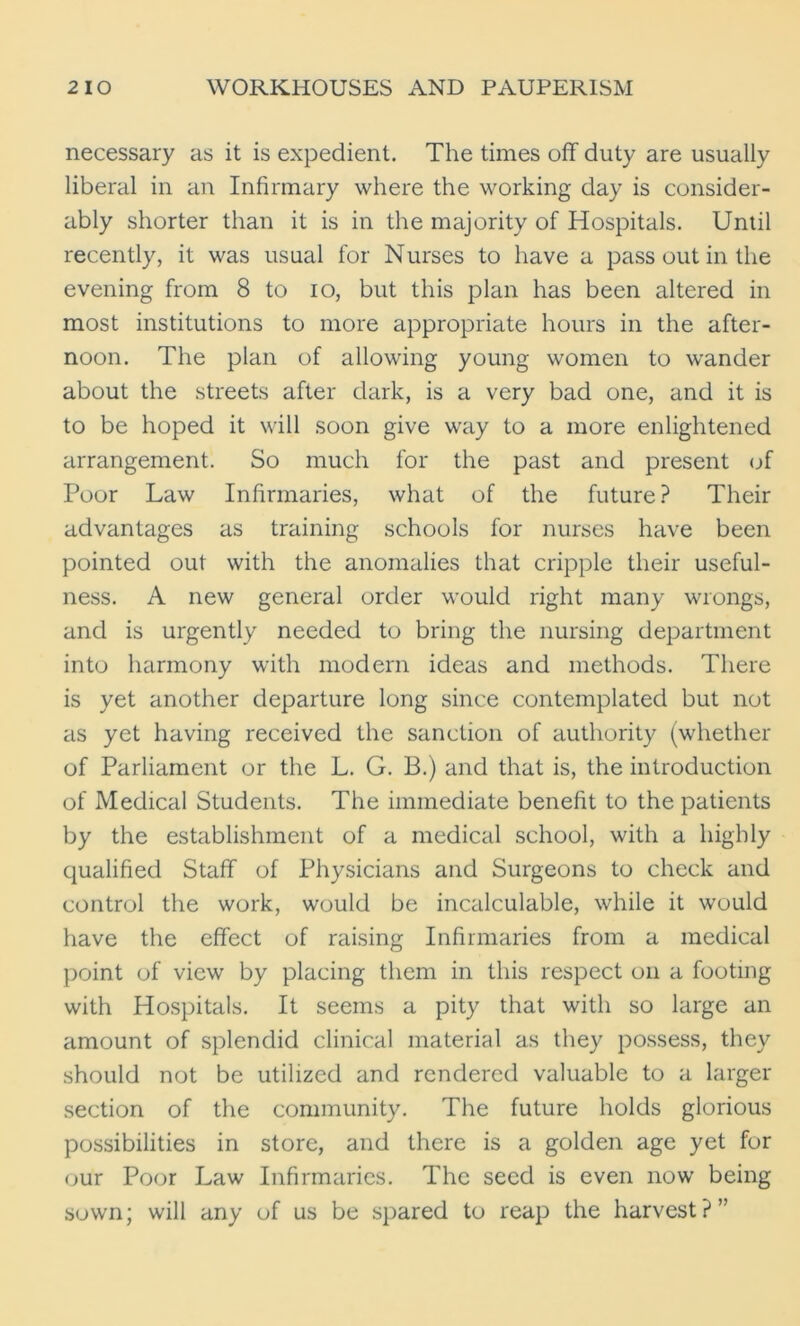 necessary as it is expedient. The times off duty are usually liberal in an Infirmary where the working day is consider- ably shorter than it is in the majority of Hospitals. Until recently, it was usual for Nurses to have a pass out in the evening from 8 to io, but this plan has been altered in most institutions to more appropriate hours in the after- noon. The plan of allowing young women to wander about the streets after dark, is a very bad one, and it is to be hoped it will soon give way to a more enlightened arrangement. So much for the past and present of Poor Law Infirmaries, what of the future? Their advantages as training schools for nurses have been pointed out with the anomalies that cripple their useful- ness. A new general order would right many wrongs, and is urgently needed to bring the nursing department into harmony with modern ideas and methods. There is yet another departure long since contemplated but not as yet having received the sanction of authority (whether of Parliament or the L. G. B.) and that is, the introduction of Medical Students. The immediate benefit to the patients by the establishment of a medical school, with a highly qualified Staff of Physicians and Surgeons to check and control the work, would be incalculable, while it would have the effect of raising Infirmaries from a medical point of view by placing them in this respect on a footing with Hospitals. It seems a pity that with so large an amount of splendid clinical material as they possess, they should not be utilized and rendered valuable to a larger section of the community. The future holds glorious possibilities in store, and there is a golden age yet for our Poor Law Infirmaries. The seed is even now being sown; will any of us be spared to reap the harvest?”