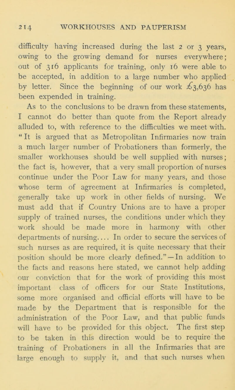 difficulty having increased during the last 2 or 3 years, owing to the growing demand for nurses everywhere; out of 316 applicants for training, only 16 were able to be accepted, in addition to a large number who applied by letter. Since the beginning of our work ^3,636 has been expended in training. As to the conclusions to be drawn from these statements, I cannot do better than quote from the Report already alluded to, with reference to the difficulties we meet with. “ It is argued that as Metropolitan Infirmaries now train a much larger number of Probationers than formerly, the smaller workhouses should be well supplied with nurses; the fact is, however, that a very small proportion of nurses continue under the Poor Law for many years, and those whose term of agreement at Infirmaries is completed, generally take up work in other fields of nursing. We must add that if Country Unions are to have a proper supply of trained nurses, the conditions under which they work should be made more in harmony with other departments of nursing In order to secure the services of such nurses as are required, it is quite necessary that their position should be more clearly defined.” —In addition to the facts and reasons here stated, we cannot help adding our conviction that for the work of providing this most important class of officers for our State Institutions, some more organised and official efforts will have to be made by the Department that is responsible for the administration of the Poor Law, and that public funds will have to be provided for this object. The first step to be taken in this direction would be to require the training of Probationers in all the Infirmaries that are large enough to supply it, and that such nurses when