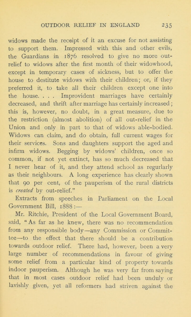 widows made the receipt of it an excuse for not assisting to support them. Impressed with this and other evils, the Guardians in 1876 resolved to give no more out- relief to widows after the first month of their widowhood, except in temporary cases of sickness, but to offer the house to destitute widows with their children; or, if they preferred it, to take all their children except one into the house. . . . Improvident marriages have certainly decreased, and thrift after marriage has certainly increased ; this is, however, no doubt, in a great measure, due to the restriction (almost abolition) of all out-relief in the Union and only in part to that of widows able-bodied. Widows can claim, and do obtain, full current wages for their services. Sons and daughters support the aged and infirm widows. Begging by widows’ children, once so common, if not yet extinct, has so much decreased that I never hear of it, and they attend school as regurlarly as their neighbours. A long experience has clearly shown that 90 per cent, of the pauperism of the rural districts is created by out-relief.” Extracts from speeches in Parliament on the Local Government Bill, 1888:— Mr. Ritchie, President of the Local Government Board, said, “As far as he knew, there was no recommendation from any responsible body—any Commission or Commit- tee—to the effect that there should be a contribution towards outdoor relief. There had, however, been a very large number of recommendations in favour of giving some relief from a particular kind of property towards indoor pauperism. Although he was very far from saying that in most cases outdoor relief had been unduly or lavishly given, yet all reformers had striven against the