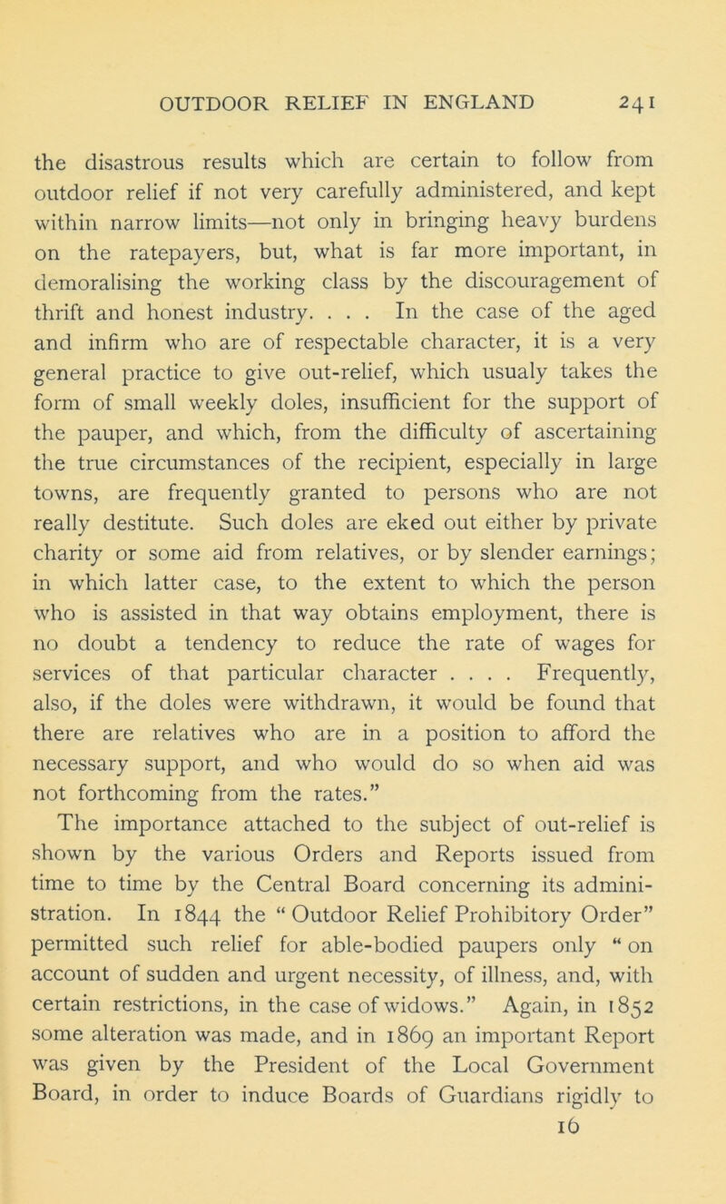 the disastrous results which are certain to follow from outdoor relief if not very carefully administered, and kept within narrow limits—not only in bringing heavy burdens on the ratepayers, but, what is far more important, in demoralising the working class by the discouragement of thrift and honest industry. ... In the case of the aged and infirm who are of respectable character, it is a very general practice to give out-relief, which usualy takes the form of small weekly doles, insufficient for the support of the pauper, and which, from the difficulty of ascertaining the true circumstances of the recipient, especially in large towns, are frequently granted to persons who are not really destitute. Such doles are eked out either by private charity or some aid from relatives, or by slender earnings; in which latter case, to the extent to which the person who is assisted in that way obtains employment, there is no doubt a tendency to reduce the rate of wages for services of that particular character .... Frequently, also, if the doles were withdrawn, it would be found that there are relatives who are in a position to afford the necessary support, and who would do so when aid was not forthcoming from the rates.” The importance attached to the subject of out-relief is shown by the various Orders and Reports issued from time to time by the Central Board concerning its admini- stration. In 1844 the “Outdoor Relief Prohibitory Order” permitted such relief for able-bodied paupers only “ on account of sudden and urgent necessity, of illness, and, with certain restrictions, in the case of widows.” Again, in 1852 some alteration was made, and in 1869 an important Report was given by the President of the Local Government Board, in order to induce Boards of Guardians rigidly to ib