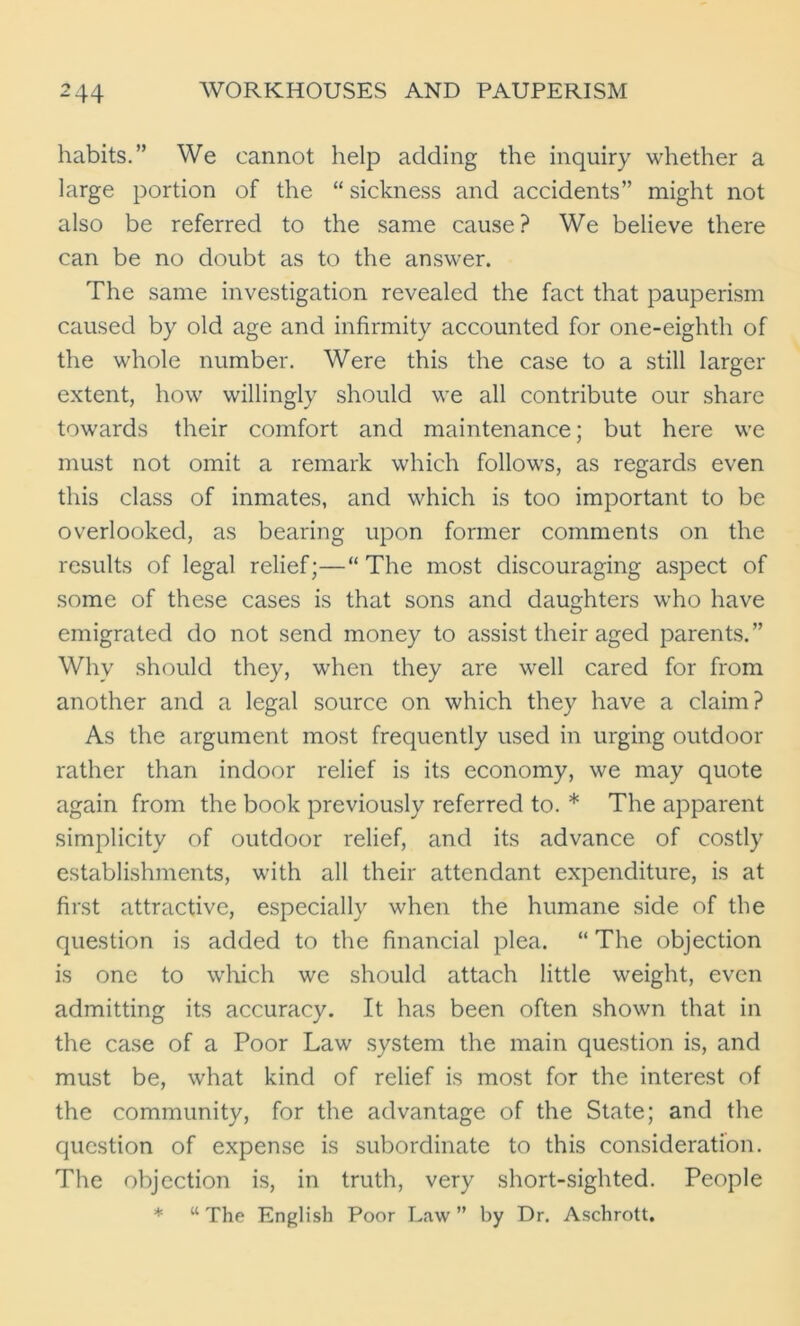 habits.” We cannot help adding the inquiry whether a large portion of the “ sickness and accidents” might not also be referred to the same cause? We believe there can be no doubt as to the answer. The same investigation revealed the fact that pauperism caused by old age and infirmity accounted for one-eighth of the whole number. Were this the case to a still larger extent, how willingly should we all contribute our share towards their comfort and maintenance; but here we must not omit a remark which follows, as regards even this class of inmates, and which is too important to be overlooked, as bearing upon former comments on the results of legal relief;—“The most discouraging aspect of some of these cases is that sons and daughters who have emigrated do not send money to assist their aged parents.” Why should they, when they are well cared for from another and a legal source on which they have a claim? As the argument most frequently used in urging outdoor rather than indoor relief is its economy, we may quote again from the book previously referred to. * The apparent simplicity of outdoor relief, and its advance of costly establishments, with all their attendant expenditure, is at first attractive, especially when the humane side of the question is added to the financial plea. “ The objection is one to which we should attach little weight, even admitting its accuracy. It has been often shown that in the case of a Poor Law system the main question is, and must be, what kind of relief is most for the interest of the community, for the advantage of the State; and the question of expense is subordinate to this consideration. The objection is, in truth, very short-sighted. People * “The English Poor Law” by Dr. Aschrott.