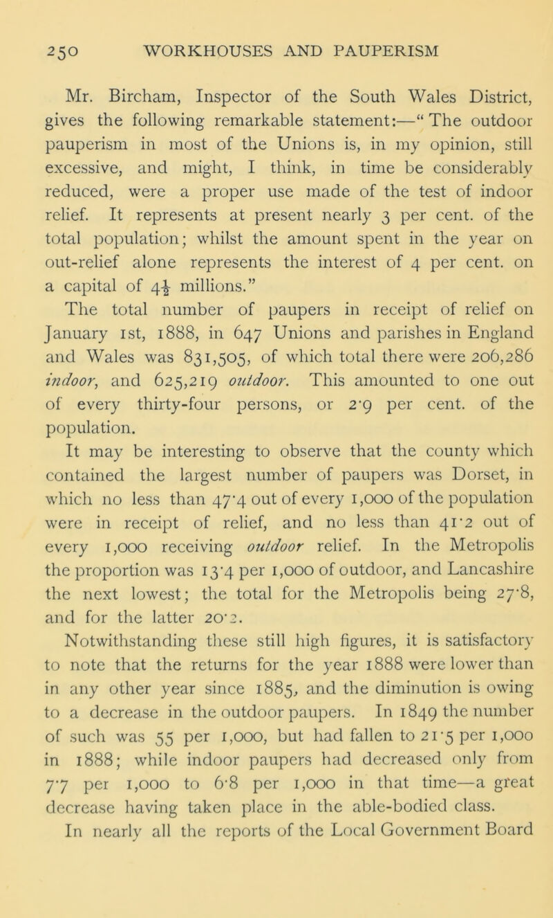 Mr. Bircham, Inspector of the South Wales District, gives the following remarkable statement:—“The outdoor pauperism in most of the Unions is, in my opinion, still excessive, and might, I think, in time be considerablv reduced, were a proper use made of the test of indoor relief. It represents at present nearly 3 per cent, of the total population; whilst the amount spent in the year on out-relief alone represents the interest of 4 per cent, on a capital of 4^ millions.” The total number of paupers in receipt of relief on January 1st, 1888, in 647 Unions and parishes in England and Wales was 831,505, of which total there were 206,286 indoor, and 625,219 outdoor. This amounted to one out of every thirty-four persons, or 2'9 per cent, of the population. It may be interesting to observe that the county which contained the largest number of paupers was Dorset, in which no less than 47^4 out of every 1,000 of the population were in receipt of relief, and no less than 41'2 out of every 1,000 receiving outdoor relief. In the Metropolis the proportion was I3'4 per 1,000 of outdoor, and Lancashire the next lowest; the total for the Metropolis being 27B, and for the latter 20’2. Notwithstanding these still high figures, it is satisfactory to note that the returns for the year 1888 were lower than in any other year since 1885, and the diminution is owing to a decrease in the outdoor paupers. In 1849 the number of such was 55 per 1,000, but had fallen to 21-5 per 1,000 in 1888; while indoor paupers had decreased only from 77 per 1,000 to 6-8 per 1,000 in that time—a great decrease having taken place in the able-bodied class. In nearly all the reports of the Local Government Board