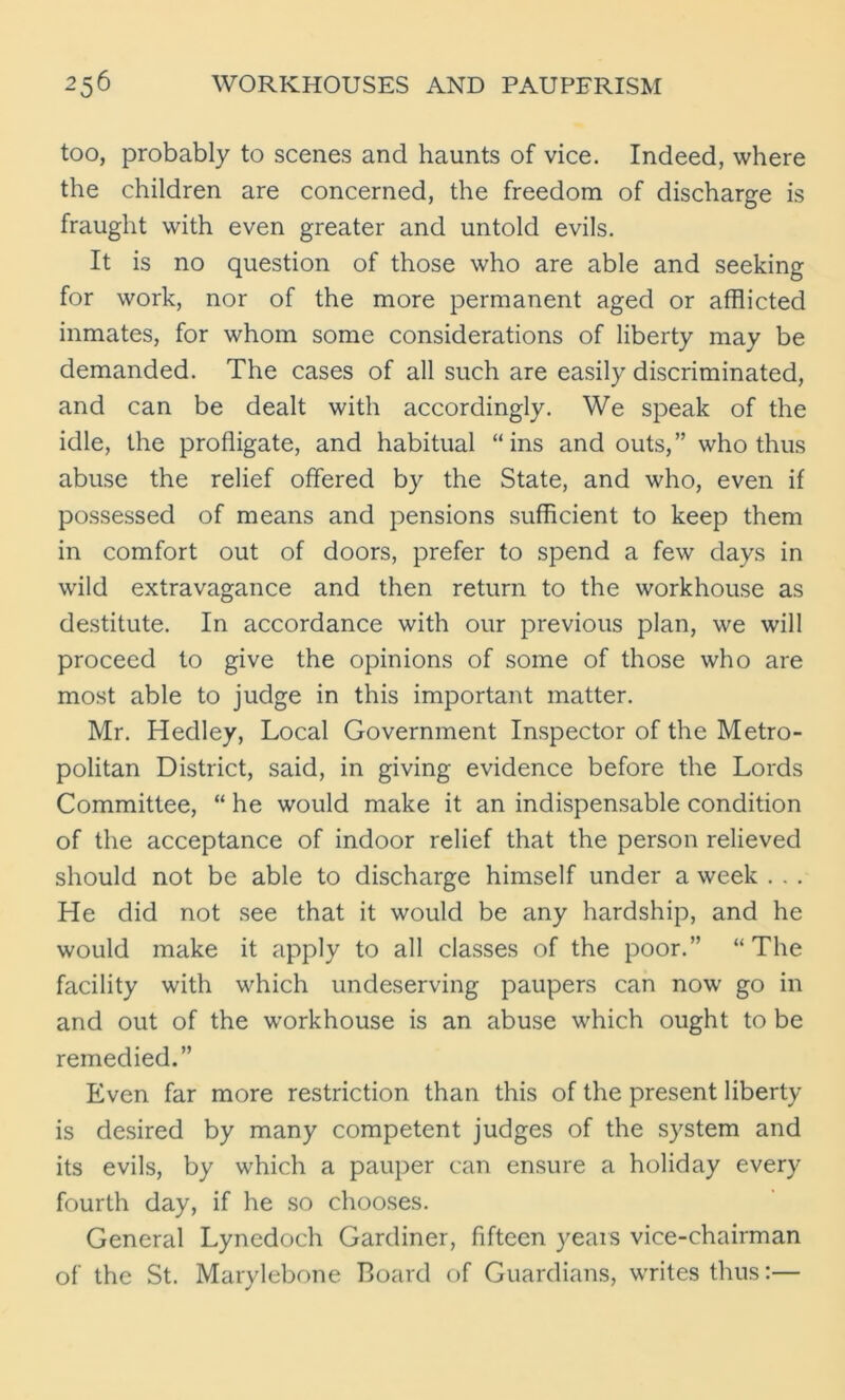 too, probably to scenes and haunts of vice. Indeed, where the children are concerned, the freedom of discharge is fraught with even greater and untold evils. It is no question of those who are able and seeking for work, nor of the more permanent aged or afflicted inmates, for whom some considerations of liberty may be demanded. The cases of all such are easily discriminated, and can be dealt with accordingly. We speak of the idle, the profligate, and habitual “ins and outs,” who thus abuse the relief offered by the State, and who, even if possessed of means and pensions sufficient to keep them in comfort out of doors, prefer to spend a few days in wild extravagance and then return to the workhouse as destitute. In accordance with our previous plan, we will proceed to give the opinions of some of those who are most able to judge in this important matter. Mr. Hedley, Local Government Inspector of the Metro- politan District, said, in giving evidence before the Lords Committee, “ he would make it an indispensable condition of the acceptance of indoor relief that the person relieved should not be able to discharge himself under a week . . . He did not see that it would be any hardship, and he would make it apply to all classes of the poor.” “The facility with which undeserving paupers can now go in and out of the workhouse is an abuse which ought to be remedied.” Even far more restriction than this of the present liberty is desired by many competent judges of the system and its evils, by which a pauper can ensure a holiday every fourth day, if he so chooses. General Lynedoch Gardiner, fifteen years vice-chairman of the St. Marylebone Board of Guardians, writes thus:—