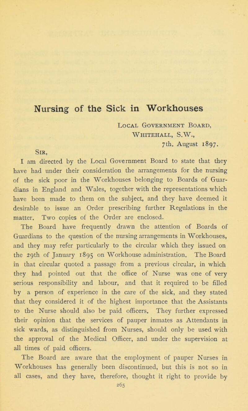 Nursing of the Sick in Workhouses Local Government Board, Whitehall, S.W., 7th. August 1897. Sir, I am directed by the Local Government Board to state that they have had under their consideration the arrangements for the nursing of the sick poor in the Workhouses belonging to Boards of Guar- dians in England and Wales, together with the representations which have been made to them on the subject, and they have deemed it desirable to issue an Order prescribing further Regulations in the matter. Two copies of the Order are enclosed. The Board have frequently drawn the attention of Boards of Guardians to the question of the nursing arrangements in Workhouses, and they may refer particularly to the circular which they issued on the 29th of January 1895 on Workhouse administration. The Board in that circular quoted a passage from a previous circular, in which they had pointed out that the office of Nurse was one of very serious responsibility and labour, and that it required to be filled by a person of experience in the care of the sick, and they stated that they considered it of the highest importance that the Assistants to the Nurse should also be paid officers. They further expressed their opinion that the services of pauper inmates as Attendants in sick wards, as distinguished from Nurses, should only be used with the approval of the Medical Officer, and under the supervision at all times of paid officers. The Board are aware that the employment of pauper Nurses in Workhouses has generally been discontinued, but this is not so in all cases, and they have, therefore, thought it right to provide by