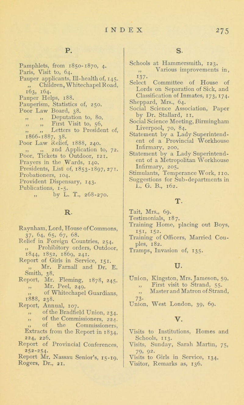 P. Pamphlets, from 1850-1870, 4. Paris, Visit to, 64. Pauper applicants, Ill-health of, 145. ,, Children, Whitechapel Road, 163, 164. Pauper Helps, 188. Pauperism, Statistics of, 250. Poor Law Board, 38. ,, ,, Deputation to, 80. „ „ First Visit to, 56, „ „ Letters to President of, 1866-1887, 38. Poor Law Relief, 1888, 240. ,, „ 2nd Application to, 72. Poor, Tickets to Outdoor, 121. Prayers in the Wards, 140. Presidents, List of, 1853-1897,271. Probationers, 104. Provident Dispensary, 143. Publications, 1-5. „ by L. T., 268-270. R. Raynham, Lord, House of Commons, 37, 64, 65, 67, 68. Relief in Foreign Countries, 254. „ Prohibitory orders, Outdoor, 1844, 1852, 1869, 241. Report of Girls in Service, 151. ,, Mr. Famall and Dr. E. Smith, 38. Report, Mr. Fleming, 1878, 245. ,, Mr. Peel, 249. ,, of Whitechapel Guardians, 1888, 238. Report, Annual, 107. „ of the Bradfield Union, 234. ,, of the Commissioners, 224. ,, of the Commissioners, Extracts from the Report in 1834, 224, 226. Report of Provincial Conferences, 252-254- Report Mr. Nassau Senior’s, 15-19. Rogers, Dr., 21. S- Schools at Hammersmith, 123. ,, Various improvements in, 137- Select Committee of House of Lords on Separation of Sick, and Classification of Inmates, 173, 174. Sheppard, Mrs., 64. Social Science Association, Paper by Dr. Stallard, 11. Social Science Meeting, Birmingham Liverpool, 70, 84. Statement by a Lady Superintend- ent of a Provincial Workhouse Infirmary, 200. Statement by a Lady Superintend- ent of a Metropolitan Workhouse Infirmary, 205. Stimulants, Temperance Work, no. Suggestions for Sub-departments in L. G. B., 162. T. Tait, Mrs., 69. Testimonials, 187. Training Home, placing out Boys, I5B 152. Training of Officers, Married Cou- ples, 182. Tramps, Invasion of, 135. u. Union, Kingston, Mrs. Jameson, 59. ,, First visit to Strand, 55. ,, Master and Matron of Strand, 73- Union, West London, 39, 69. V. Visits to Institutions, Homes and Schools, 113. Visits, Sunday, Sarah Martin, 75, 79. 92- Visits to Girls in Service, 134. Visitor, Remarks as, 136.