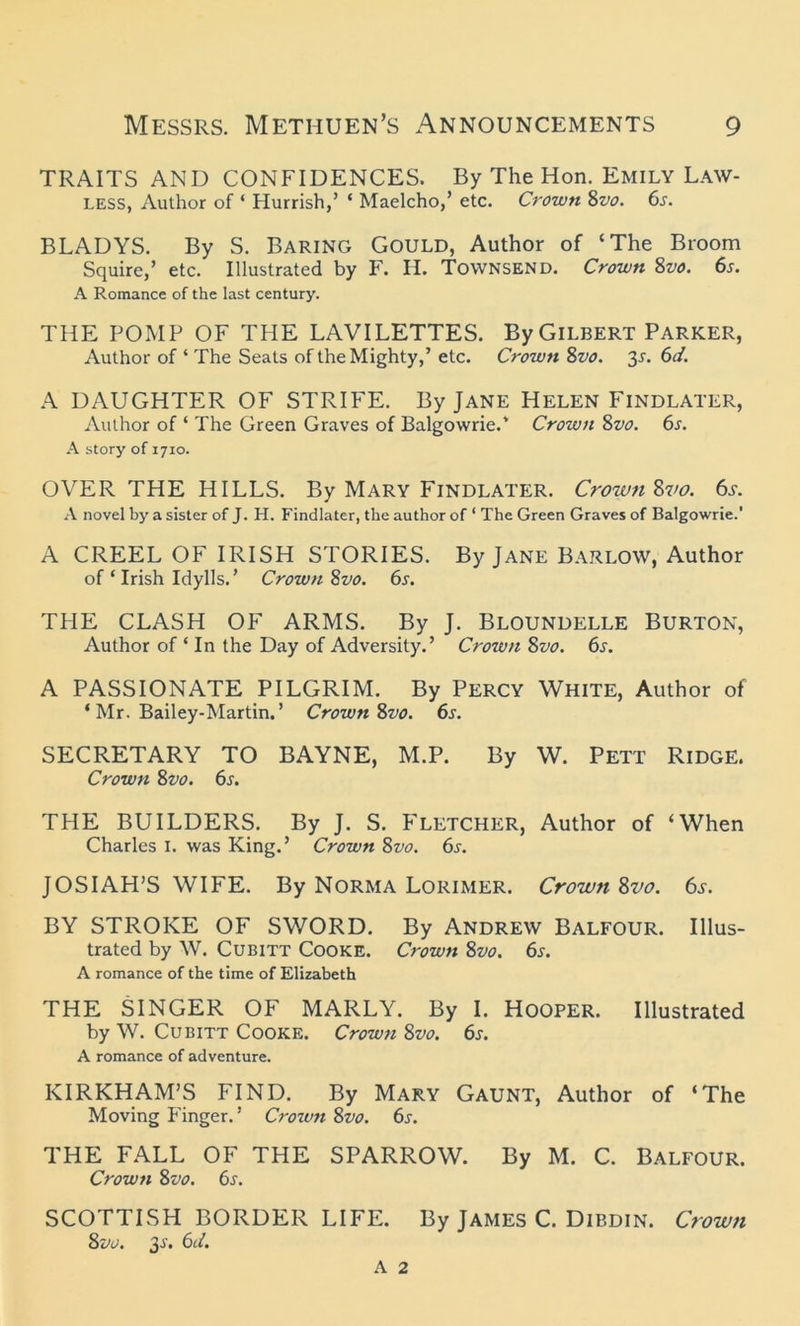 TRAITS AND CONFIDENCES. By The Hon. Emily Law- less, Author of ‘ Hurrish,’ ‘ Maelcho,’ etc. Crown 8vo. 6s. BLADYS. By S. Baring Gould, Author of ‘The Broom Squire,’ etc. Illustrated by F. H. Townsend. Crown 8vo. 6s. A Romance of the last century. THE POMP OF THE LAVILETTES. By Gilbert Parker, Author of ‘ The Seats of the Mighty,’ etc. Crown Svo. 3r. 6d. A DAUGHTER OF STRIFE. By Jane Helen Findlater, Author of ‘ The Green Graves of Balgowrie.' Crown 8vo. 6s. A story of 1710. OVER THE HILLS. By Mary Findlater. Crown Svo. 6s. A novel by a sister of J. H. Findlater, the author of ' The Green Graves of Balgowrie.’ A CREEL OF IRISH STORIES. By Jane Barlow, Author of ‘ Irish Idylls.’ Crown Svo. 6s. THE CLASH OF ARMS. By J. Bloundelle Burton, Author of ‘ In the Day of Adversity.’ Crown Svo. 6s. A PASSIONATE PILGRIM. By Percy White, Author of ‘ Mr. Bailey-Martin. ’ Crown Svo. 6s. SECRETARY TO BAYNE, M.P. By W. Pett Ridge. Crown Svo. 6s. THE BUILDERS. By J. S. Fletcher, Author of ‘When Charles I. was King.’ Crown Svo. 6s. JOSIAH’S WIFE. By Norma Lorimer. Crown Svo. 6s. BY STROKE OF SWORD. By Andrew Balfour. Illus- trated by W. Cubitt Cooke. Crown Svo. 6s. A romance of the time of Elizabeth THE SINGER OF MARLY. By I. Hooper. Illustrated by W. Cubitt Cooke. Crown Svo. 6s. A romance of adventure. KIRKHAM’S FIND. By Mary Gaunt, Author of ‘The Moving Finger.’ Crown Svo. 6j. THE FALL OF THE SPARROW. By M. C. Balfour. Crown Svo. 6s. SCOTTISH BORDER LIFE. By James C. Dibdin. Crown Svo. 3-y. 6d. A 2