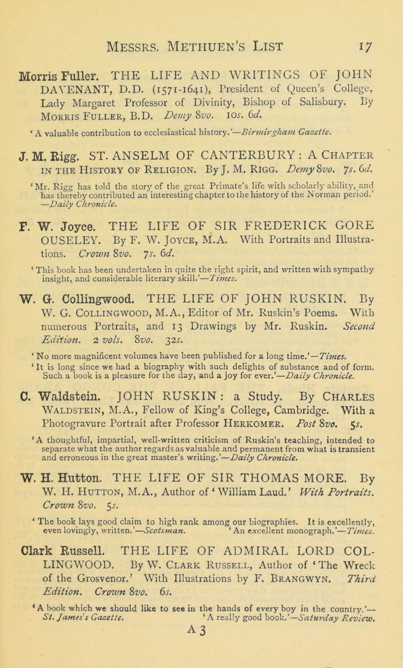 Morris Fuller. THE LIFE AND WRITINGS OF JOHN DAVENANT, D.D. (1571-1641), President of Queen’s College, Lady Margaret Professor of Divinity, Bishop of Salisbury. By Morris Fuller, B.D. Demy 8vo. 10s. 6d. < A valuable contribution to ecclesiastical history—Birmingham Gazette. J. M. Rigg. ST. ANSELM OF CANTERBURY : A Chapter in the History of Religion. By J. M. Rigg. Demy8vo. ys. 0d. ‘Mr. Rigg has told the story of the great Primate’s life with scholarly ability, and has thereby contributed an interesting chapter to the history of the Norman period.’ —Daily Chronicle. F. W. Joyce. THE LIFE OF SIR FREDERICK GORE OUSELEY. By F. W. Joyce, M.A. With Portraits and Illustra- tions. Croivn $vo. ys. 6d. ‘ This book has been undertaken in quite the right spirit, and written with sympathy insight, and considerable literary skill.’—Times. W. G. Collingwood. THE LIFE OF JOHN RUSICIN. By W. G. Collingwood, M.A., Editor of Mr. Ruskin’s Poems. With numerous Portraits, and 13 Drawings by Mr. Ruskin. Second Edition. 2 vols. 8vo. 32s. ‘ No more magnificent volumes have been published for a long time.’—Times. ‘ It is long since we had a biography with such delights of substance and of form. Such a book is a pleasure for the day, and a joy for ever.’—Daily Chronicle. C. Waldstein. JOHN RUSKIN: a Study. By Charles Waldstein, M.A., Fellow of King’s College, Cambridge. With a Photogravure Portrait after Professor Herkomer. Post 8z>0. 5s. ‘A thoughtful, impartial, well-written criticism of Ruskin’s teaching, intended to separate what the author regards as valuable and permanent from what is transient and erroneous in the great master’s writing.'—Daily Chronicle. W. H. Hutton. THE LIFE OF SIR THOMAS MORE. By W. H. Hutton, M.A., Author of ‘ William Laud.’ With Portraits. Crown 8vo. 5.?. ‘ The book lays good claim to high rank among our biographies. It is excellently, even lovingly, written.’—Scotsman. ‘ An excellent monograph.’—Times. Clark Russell. THE LIFE OF ADMIRAL LORD COL- LINGWOOD. By W. Clark Russell, Author of ‘ The Wreck of the Grosvenor.’ With Illustrations by F. Brangwyn. Third Edition. Crown 8vo. 6s. ‘A book which we should like to see in the hands of every boy in the country.’— St. James's Gazette. ‘ A really good book.’—Saturday Review. A3