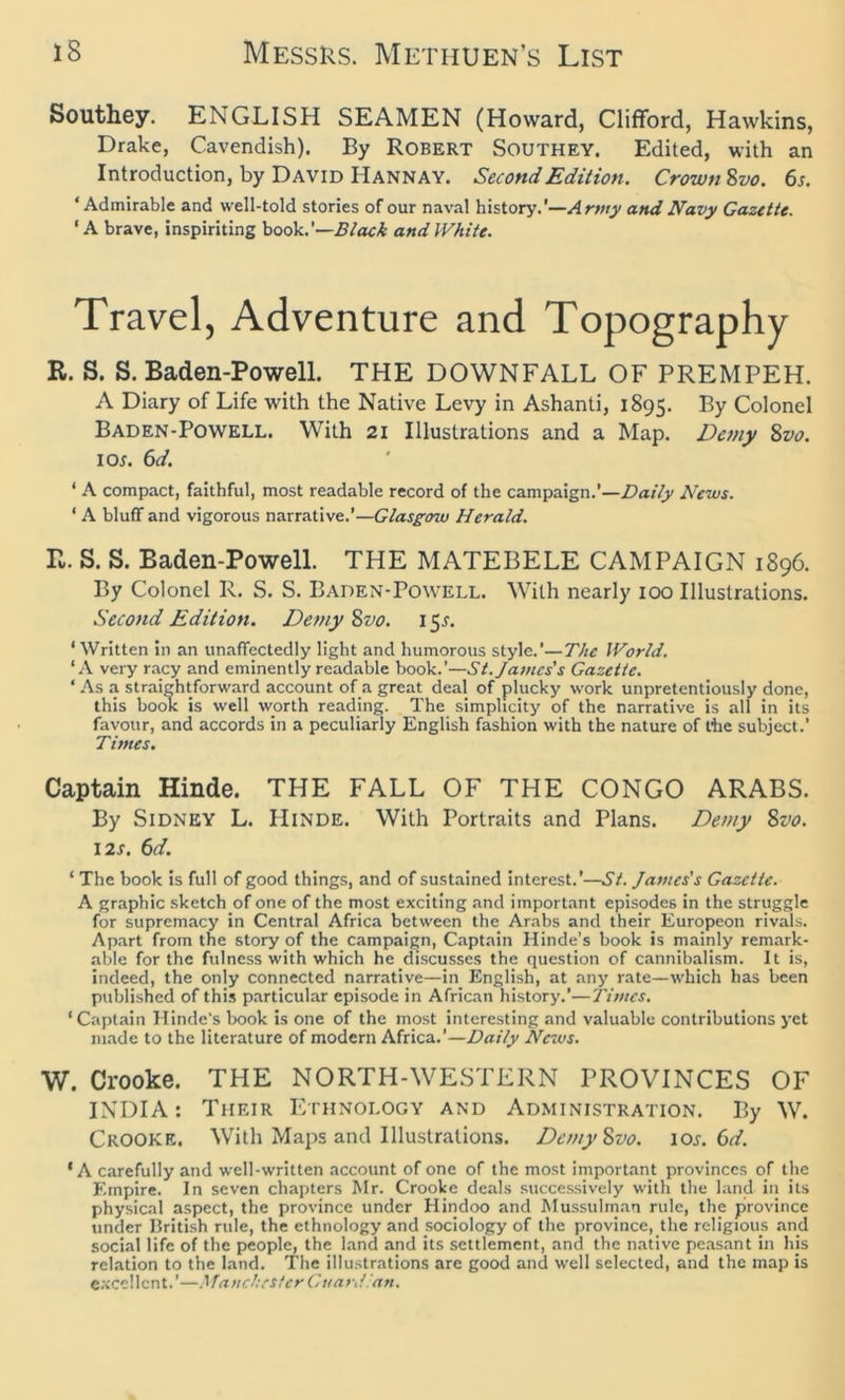 Southey. ENGLISH SEAMEN (Howard, Clifford, Hawkins, Drake, Cavendish). By Robert Southey. Edited, with an Introduction, by David Hannay. Second Edition. Crown Svo. 6s. ‘Admirable and well-told stories of our naval history.'—Army and Navy Gazette. 'A brave, inspiriting book.’—Black and White. Travel, Adventure and Topography R. S. S. Baden-Powell. THE DOWNFALL OF PREMPEH. A Diary of Life with the Native Levy in Ashanti, 1895. By Colonel Baden-Powell. With 21 Illustrations and a Map. Demy Svo. 1 or. 6d. 1 A compact, faithful, most readable record of the campaign.’—Daily News. ‘ A bluff and vigorous narrative.’—Glasgcnu Herald. R. S. S. Baden-Powell. THE MATEBELE CAMPAIGN 1896. By Colonel R. S. S. Baden-Powell. With nearly 100 Illustrations. Second Edition. Demy Svo. 15.?. ‘ Written in an unaffectedly light and humorous style.’—The World. ‘A very racy and eminently readable book.’—St. James's Gazette. * As a straightforward account of a great deal of plucky work unpretentiously done, this book is well worth reading. The simplicity of the narrative is all in its favour, and accords in a peculiarly English fashion with the nature of the subject.’ Times. Captain Hinde. THE FALL OF THE CONGO ARABS. By Sidney L. IIinde. With Portraits and Plans. Demy Svo. 12s. 6d. ‘ The book is full of good things, and of sustained interest.’—St. James's Gazette. A graphic sketch of one of the most exciting and important episodes in the struggle for supremacy in Central Africa between the Arabs and their. Europeon rivals. Apart from the story of the campaign, Captain Hinde's book is mainly remark- able for the fulness with which he discusses the question of cannibalism. It is, indeed, the only connected narrative—in English, at any rate—which has been published of this particular episode in African history.'—Times. ‘Captain Hinde's book is one of the most interesting and valuable contributions yet made to the literature of modern Africa.’—Daily News. W. Crooke. THE NORTH-WESTERN PROVINCES OF INDIA: Tiieir Ethnology and Administration. By W. CROOKE. With Maps and Illustrations. Demy Svo. 10s. 6d. * A carefully and well-written account of one of the most important provinces of the Empire. In seven chapters Mr. Crooke deals successively with the land in its physical aspect, the province under Hindoo and Mussulman rule, the province under British rule, the ethnology and sociology of the province, the religious and social life of the people, the land and its settlement, and the native peasant in his relation to the land. The illustrations are good and well selected, and the map is excellent.’—Manchester Guardlan.