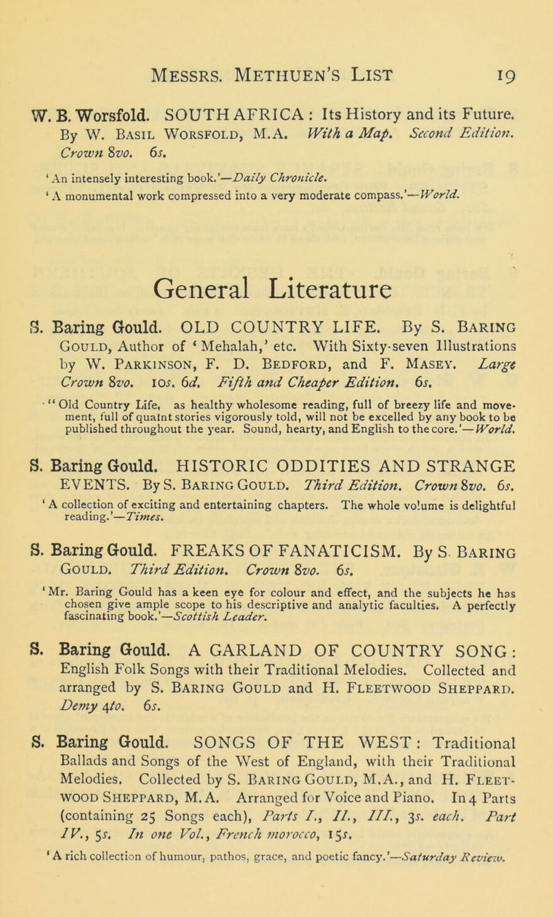 W. B. Worsfold. SOUTH AFRICA : Its History and its Future. By W. Basil Worsfold, M.A, With a Map. Second Edition. Crown Svo. 6s. ‘An intensely interesting book.’—Daily Chronicle. ‘ A monumental work compressed into a very moderate compass.’—World. General Literature S. Baring Gould. OLD COUNTRY LIFE. By S. Baring Gould, Author of ‘ Mehalah,’ etc. With Sixty-seven Illustrations by W. Parkinson, F. D. Bedford, and F. Masey. Large Crown Svo. 10s. 6d. Fifth and Cheaper Edition. 6s. ■ “ Old Country Life, as healthy wholesome reading, full of breezy life and move- ment, full of quaint stories vigorously told, will not be excelled by any book to be published throughout the year. Sound, hearty, and English to the core.’—World. S. Baring Gould. HISTORIC ODDITIES AND STRANGE EVENTS. By S. Baring Gould. Third Edition. CrownSvo. 6s. ' A collection of exciting and entertaining chapters. The whole volume is delightful reading.’—Titties. S. Baring Gould. FREAKS OF FANATICISM. By S. Baring Gould. Third Edition. Crown Svo. 6s. ‘Mr. Baring Gould has a keen eye for colour and effect, and the subjects he has chosen give ample scope to his descriptive and analytic faculties. A perfectly fascinating book.'—Scottish Leader. S. Baring Gould. A GARLAND OF COUNTRY SONG : English Folk Songs with their Traditional Melodies. Collected and arranged by S. Baring Gould and H. Fleetwood Sheppard. Demy \to. 6s. S. Baring Gould. SONGS OF THE WEST: Traditional Ballads and Songs of the West of England, with their Traditional Melodies. Collected by S. Baring Gould, M.A., and H. Fleet- wood Sheppard, M.A. Arranged for Voice and Piano. In 4 Parts (containing 25 Songs each), Parts /., II., III., t>s. each. Part IV., 5i. In one Vol., French morocco, 15r. ‘A rich collection of humour, pathos, grace, and poetic fancy.’—Saturday Review.