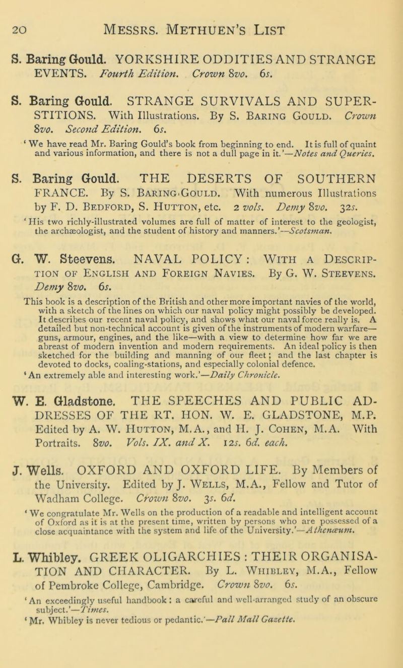 S. Baring Gould. YORKSHIRE ODDITIES AND STRANGE EVENTS. Fourth Edition. Crown 8zjo. 6s. S. Baring Gould. STRANGE SURVIVALS AND SUPER- STITIONS. With Illustrations. By S. Baring Gould. Crown Svo. Second Edition. 6s. ‘ We haveread Mr. Baring Gould’s book from beginning to end. It is full of quaint and various information, and there is not a dull page in it.’—Notes and Queries. S. Baring Gould. THE DESERTS OF SOUTHERN FRANCE. By S. Baring'Gould. With numerous Illustrations by F. D. Bedford, S. IIutton, etc. 2 vols. Demy Svo. 32s. ‘Ilis two richly-illustrated volumes are full of matter of interest to the geologist, the archaeologist, and the student of history and manners.’—Scotsman. G. W. Steevens. NAVAL POLICY: With a Descrip- tion of English and Foreign Navies. By G. W. Steevens. Demy Svo. 6s. This book is a description of the British and other more important navies of the world, with a sketch of the lines on which our naval policy might possibly be developed. It describes our recent naval policy, and shows what our naval force really is. A detailed but non-technical account is given of the instruments of modern warfare— guns, armour, engines, and the like—with a view to determine how far we are abreast of modern invention and modern requirements. An ideal policy is then sketched for the building and manning of. our fleet; and the last chapter is devoted to docks, coaling-stations, and especially colonial defence. 4 An extremely able and interesting work.’—Daily Chronicle. W. E. Gladstone. THE SPEECHES AND PUBLIC AD- DRESSES OF THE RT. HON. W. E. GLADSTONE, M.P. Edited by A. W. Hutton, M.A., and H. J. Cohen, M.A. With Portraits. Svo. Vols. IX. and X. 12s. 6d. each. J. Wells. OXFORD AND OXFORD LIFE. By Members of the University. Edited byj. Wells, M.A., Fellow and Tutor of Wadham College. Crown Svo. 35. 6d. 4 We congratulate Mr. Wells on the production of a readable and intelligent account of Oxford as it is at the present time, written by persons who are possessed of a close acquaintance with the system and life of the University.’— Aihetueum. L. Whibley. GREEK OLIGARCHIES : THEIR ORGANISA- TION AND CHARACTER. By L. Whibley, M.A., Fellow of Pembroke College, Cambridge. Crown Svo. 6s. ‘ An exceedingly useful handbook : a careful and well-arranged study of an obscure subject. ’— Tirnes. ‘ Mr. Whibley is never tedious or pedantic.'—Pall Mall Gazette.