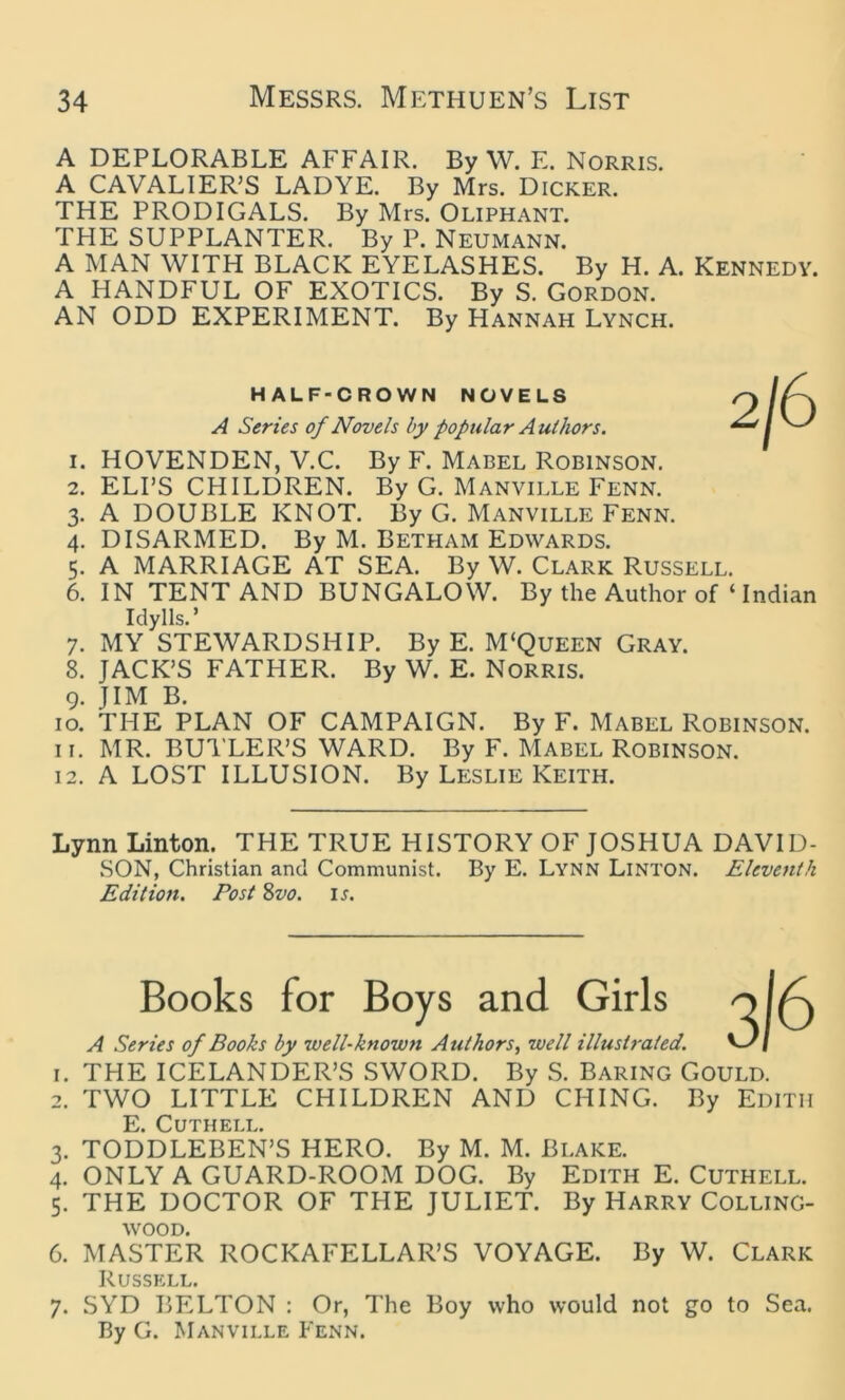 A DEPLORABLE AFFAIR. By W. E. Norris. A CAVALIER’S LADYE. By Mrs. Dicker. THE PRODIGALS. By Mrs. Oliphant. THE SUPPLANTER. By P. Neumann. A MAN WITH BLACK EYELASHES. By H. A. Kennedy. A HANDFUL OF EXOTICS. By S. Gordon. AN ODD EXPERIMENT. By Hannah Lynch. HALF-CROWN NOVELS A Series of Novels by popular Authors. 1. HOVENDEN, V.C. By F. Mabel Robinson. 2. ELI’S CHILDREN. By G. Manville Fenn. 3. A DOUBLE KNOT. By G. Manville Fenn. 4. DISARMED. By M. Betham Edwards. 5. A MARRIAGE AT SEA. By W. Clark Russell. 6. IN TENT AND BUNGALOW. By the Author of ‘ Indian Idylls.’ 7. MY STEWARDSHIP. By E. M'Queen Gray. 8. JACK’S FATHER. By W. E. Norris. 9. JIM B. 10. THE PLAN OF CAMPAIGN. By F. Mabel Robinson. 11. MR. BUTLER’S WARD. By F. Mabel Robinson. 12. A LOST ILLUSION. By Leslie Keith. Lynn Linton. THE TRUE HISTORY OF JOSHUA DAVID- SON, Christian and Communist. By E. Lynn Linton. Eleventh Edition. Post 8vo. ij. Books for Boys and Girls A Series of Books by well-known Authors, well illustrated. 1. THE ICELANDER’S SWORD. By S. Baring Gould. 2. TWO LITTLE CHILDREN AND CHING. By Edith E. CUTHELL. 3. TODDLEBEN’S HERO. By M. M. Blake. 4. ONLY A GUARD-ROOM DOG. By Edith E. Cuthell. 5. THE DOCTOR OF THE JULIET. By Harry Colling- WOOD. 6. MASTER ROCKAFELLAR’S VOYAGE. By W. Clark Russell. 7. SYD BELTON : Or, The Boy who would not go to Sea. By G. Manville Fenn.