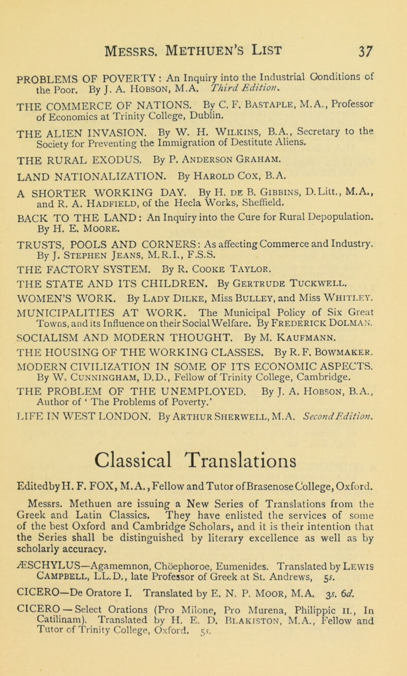 PROBLEMS OF POVERTY : An Inquiry into the Industrial Conditions of the Poor. By J. A. Hobson, M.A. Third Edition. THE COMMERCE OF NATIONS. By C. F. Bastaple, M.A., Professor of Economics at Trinity College, Dublin. THE ALIEN INVASION. By W. H. Wilkins, B.A., Secretary to the Society for Preventing the Immigration of Destitute Aliens. THE RURAL EXODUS. By P. Anderson Graham. LAND NATIONALIZATION. By Harold Cox, B.A. A SHORTER WORKING DAY. By H. de B. Gibbins, D.Litt., M.A., and R. A. Hadfield, of the Hecla Works, Sheffield. BACK TO THE LAND: An Inquiry into the Cure for Rural Depopulation. By H. E. Moore. TRUSTS, POOLS AND CORNERS: As affecting Commerce and Industry. By J. Stephen Jeans, M.R.I., F.S.S. THE FACTORY SYSTEM. By R. Cooke Taylor. THE STATE AND ITS CHILDREN. By Gertrude Tuckwell. WOMEN’S WORK. By Lady Dilke, Miss Bulley, and Miss Whitley. MUNICIPALITIES AT WORK. The Municipal Policy of Six Great Towns, and its Influence on their Social Welfare. By Frederick Dolman. SOCIALISM AND MODERN THOUGHT. By M. Kaufmann. THE HOUSING OF THE WORKING CLASSES. By R. F. Bowmaker. MODERN CIVILIZATION IN SOME OF ITS ECONOMIC ASPECTS. By W, Cunningham, D.D., Fellow of Trinity College, Cambridge. THE PROBLEM OF THE UNEMPLOYED. By J. A. Hobson, B.A., Author of ‘ The Problems of Poverty.’ LIFE IN WEST LONDON. By Arthur Shervvell, M.A. Second Edition. Classical Translations Editedby H. F. FOX, M.A., Fellow and Tutor of Brasenose College, Oxford. Messrs. Methuen are issuing a New Series of Translations from the Greek and Latin Classics. They have enlisted the services of some of the best Oxford and Cambridge Scholars, and it is their intention that the Series shall be distinguished by literary excellence as well as by scholarly accuracy. AISCHYLUS—Agamemnon, Choeplioroe, Eumenides. Translated by Lewis Campbell, LL. D., late Professor of Greek at St. Andrews, 5*. CICERO—De Oratore I. Translated by E. N. P. Moor, M.A. 3J. 6d. CICERO — Select Orations (Pro Milone, Pro Murena, Philippic 11., In Catilinam). Translated by H. E. D. Blaiciston, M.A., Fellow and Tutor cf Trinity College, Oxford. 5.?.