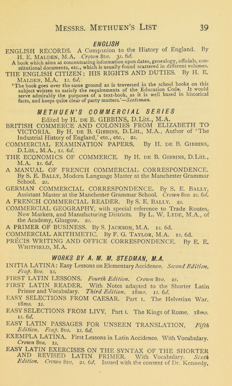 ENGLISH ENGLISH RECORDS. A Companion to the History of England. By H. E. Malden, M.A. Crown 8vo. 3s. 6d. A book which aims at concentrating information upon dates, genealogy, officials, con- stitutional documents, etc., which is usually found scattered in dilierent volumes. THE ENGLISH CITIZEN: HIS RIGHTS AND DUTIES. By H. E. Malden, M.A. is. 6d. _ ' The book goes over the same ground as is traversed in the school books on this subject written to satisfy the requirements of the_ Education Coda; It would serve admirably the purposes of a text-book, as it is well based in historical facts, and keeps quite clear of party matters.’—Scotsman. METHUEN'S COMMERCIAL SERIES Edited by H. de B. GIBBINS, D.Litt., M.A. BRITISH COMMERCE AND COLONIES FROM ELIZABETH TO VICTORIA. By H. de B. Gibbins, D.Litt., M.A., Author of ‘The Industrial History of England,’ etc., etc., zs. COMMERCIAL EXAMINATION PAPERS. By H. de B. Gibbins, D.Litt., M.A., is. 6d. THE ECONOMICS OF COMMERCE. By H. de B. Gibbins, D.Litt., M.A. is. 6d. A MANUAL OF FRENCH COMMERCIAL CORRESPONDENCE. By S. E. Bally, Modern Language Master at the Manchester Grammar School. 2 s. GERMAN COMMERCIAL CORRESPONDENCE. By S. E. Bally, Assistant Master at the Manchester Grammar School. Crown 8vo. zs. 6d. A FRENCH COMMERCIAL READER. By S. E. Bally. 2j. COMMERCIAL GEOGRAPHY, with special reference to Trade Routes, New Markets, and Manufacturing Districts. By L. W. Lyde, M.A., of the Academy, Glasgow, zs. A PRIMER OF BUSINESS. By S. Jackson, M.A. is. 6d. COMMERCIAL ARITHMETIC. By F. G. Taylor, M.A. is. 6d. PRECIS WRITING AND OFFICE CORRESPONDENCE. By E. E. Whitfield, M.A. WORKS BY A. M. M. ST EDM AN, M.A. INITIA LATINA: Easy Lessons on Elementary Accidence. Second Edition. Fcap. 8vo. is. hIRST LATIN LESSONS. Fourth Edition. Crown 8uo. zs. FIRST LATIN READER. With Notes adapted to the Shorter Latin Primer and Vocabulary. Third Edition. 18mo. is. 6d. EASY SELECTIONS FROM CAESAR. Part i. The Helvetian War. 18 mo. is. EASY SELECTIONS FROM LIVY. Part I. The Kings of Rome. 18mo. is. 6d. EASY LATIN PASSAGES FOR UNSEEN TRANSLATION. Fifth Edition. Fcap. 8vo. is. 6d. EXEMPLA LATINA. First Lessons in Latin Accidence. With Vocabulary. Crown 8vo. is. EASy.rLATIN EXERCISES ON THE SYNTAX OF THE SHORTER AND REVISED LATIN PRIMER. With Vocabulary. Sixth Edition, Crown 8vo, zs, 6d. Issued with the consent of Dr. Kennedy,