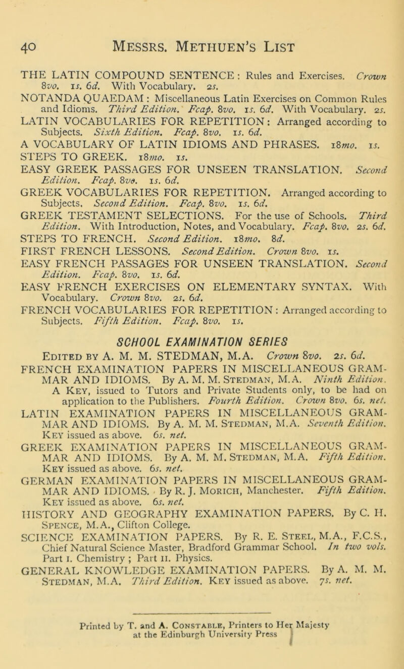 THE LATIN COMPOUND SENTENCE : Rules and Exercises. Crown 8vo. is. 6d. With Vocabulary. 2s. NOTANDA QUAEDAM : Miscellaneous Latin Exercises on Common Rules and Idioms. Third Edition. Fcap. 8vo. is. 6d. With Vocabulary. 2s. LATIN VOCABULARIES FOR REPETITION: Arranged according to Subjects. Sixth Edition. Fcap. 8vo. is. 6d. A VOCABULARY OF LATIN IDIOMS AND PHRASES. 18mo. is. STEPS TO GREEK. 18mo. is. EASY GREEK PASSAGES FOR UNSEEN TRANSLATION. Second Edition. Fcap. 8m is. 6d. GREEK VOCABULARIES FOR REPETITION. Arranged according to Subjects. Second Edition. Fcap. 8vo. is. 6d. GREEK TESTAMENT SELECTIONS. For the use of Schools. Third Edition. With Introduction, Notes, and Vocabulary. Fcap. 8vo. 2s. 6d. STEPS TO FRENCH. Second Edition. 187110. 8d. FIRST FRENCH LESSONS. Second Edition. Crown 8vo. is. EASY FRENCH PASSAGES FOR UNSEEN TRANSLATION. Second Edition. Fcap. 8vo. is. 6d. EASY FRENCH EXERCISES ON ELEMENTARY SYNTAX. With Vocabulary. Crown 8vo. 2s. 6d. FRENCH VOCABULARIES FOR REPETITION: Arranged according to Subjects. Fifth Edition. Fcap. 8vo. ir. SCHOOL EXAMINATION SERIES Edited by A. M. M. STEDMAN, M.A. Crown 8vo. 2s. 6d. FRENCH EXAMINATION PAPERS IN MISCELLANEOUS GRAM- MAR AND IDIOMS. By A. M. M. STEDMAN, M.A. Ninth Edition. A Key, issued to Tutors and Private Students only, to be had on application to the Publishers. Fourth Edition. Crown 8vo. 6s. net. LATIN EXAMINATION PAPERS IN MISCELLANEOUS GRAM- MAR AND IDIOMS. By A. M. M. STEDMAN, M.A. Seventh Edition. Key issued as above. 6.f. net. GREEK EXAMINATION PAPERS IN MISCELLANEOUS GRAM- MAR AND IDIOMS. By A. M. M. Stedman, M.A. Fifth Edition. Key issued as above. 6s. net. GERMAN EXAMINATION PAPERS IN MISCELLANEOUS GRAM- MAR AND IDIOMS. By R. J. MORICH, Manchester. Fifth Edition. Key issued as above. 6s. net. HISTORY AND GEOGRAPHY EXAMINATION PAPERS. By C. H. Spence, M.A., Clifton College. SCIENCE EXAMINATION PAPERS. By R. E. Steel, M.A., F.C.S., Chief Natural Science Master, Bradford Grammar School. In two vols. Part 1. Chemistry ; Part II. Physics. GENERAL KNOWLEDGE EXAMINATION PAPERS. By A. M. M. Stedman, M.A. Third Edition. Key issued as above. 7s.net. Printed by T. and A. Constable, Printers to Her Majesty at the Edinburgh University Press