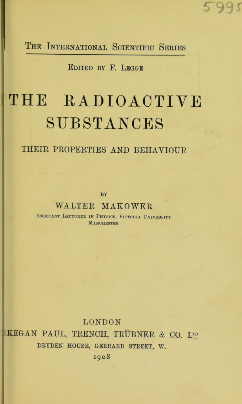 Edited by F. Legge THE RADIOACTIVE SUBSTANCES THEIR PROPERTIES AND BEHAVIOUR BY WALTER MAKOWER Assistant Lectueee in Physics, Victoeia University Manchestee LONDON KEGAN PAUL, TRENCH, TRUBNER & CO. L™ DRYDEN house, gerrard street, w. 1908