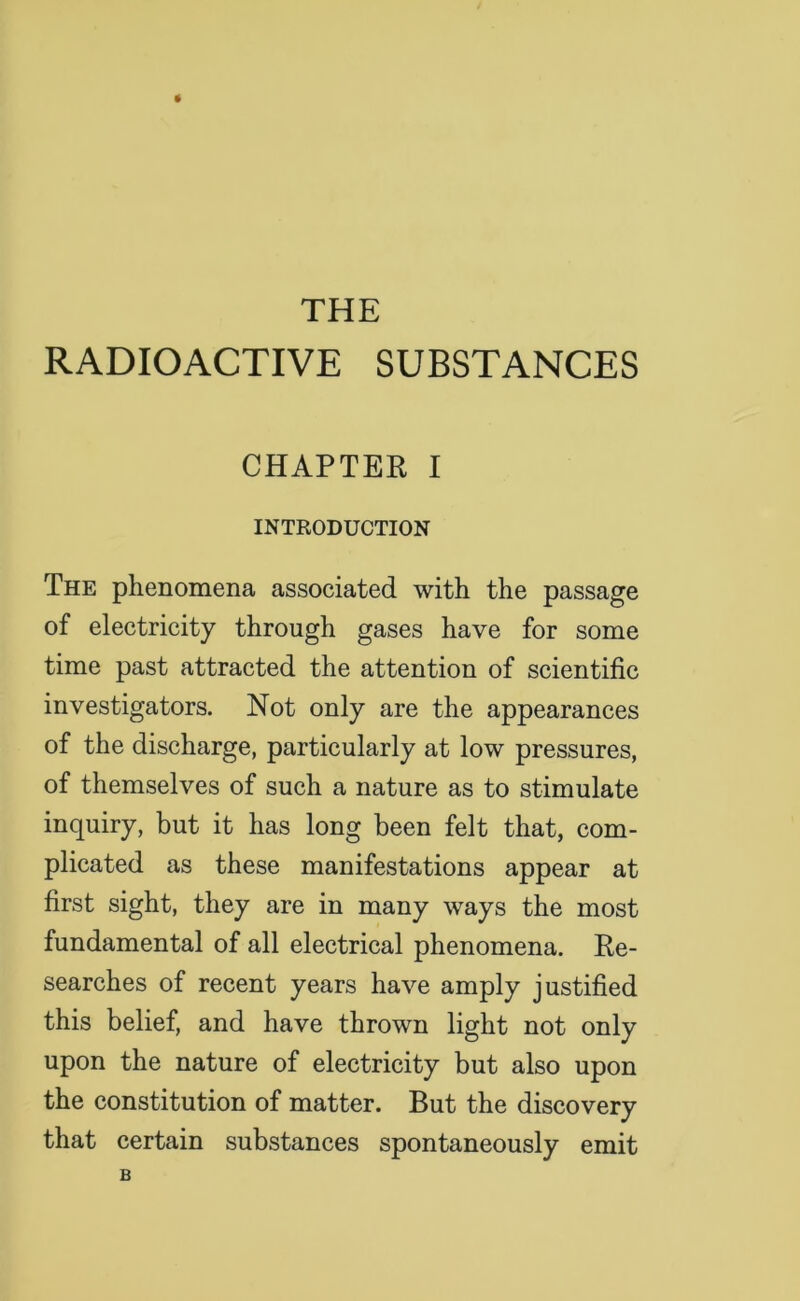 THE RADIOACTIVE SUBSTANCES CHAPTER I INTRODUCTION The phenomena associated with the passage of electricity through gases have for some time past attracted the attention of scientific investigators. Not only are the appearances of the discharge, particularly at low pressures, of themselves of such a nature as to stimulate inquiry, but it has long been felt that, com- plicated as these manifestations appear at first sight, they are in many ways the most fundamental of all electrical phenomena. Re- searches of recent years have amply justified this belief, and have thrown light not only upon the nature of electricity but also upon the constitution of matter. But the discovery that certain substances spontaneously emit