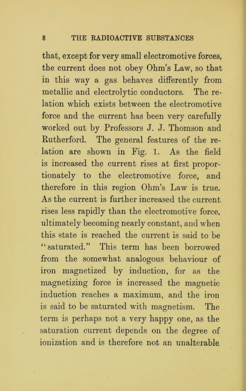 that, except for very small electromotive forces, the current does not obey Ohm’s Law, so that in this way a gas behaves differently from metallic and electrolytic conductors. The re- lation which exists between the electromotive force and the current has been very carefully worked out by Professors J. J. Thomson and Rutherford. The general features of the re- lation are shown in Fig. 1. As the field is increased the current rises at first propor- tionately to the electromotive force, and therefore in this region Ohm’s Law is true. As the current is further increased the current rises less rapidly than the electromotive force, ultimately becoming nearly constant, and when this state is reached the current is said to be “saturated.” This term has been borrowed from the somewhat analogous behaviour of iron magnetized by induction, for as the magnetizing force is increased the magnetic induction reaches a maximum, and the iron is said to be saturated with magnetism. The term is perhaps not a very happy one, as the saturation current depends on the degree of ionization and is therefore not an unalterable