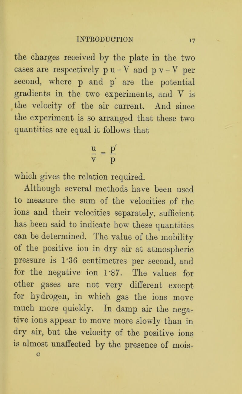 the charges received by the plate in the two cases are respectively pu-Y and p v- V per second, where p and p' are the potential gradients in the two experiments, and V is the velocity of the air current. And since the experiment is so arranged that these two quantities are equal it follows that E = £ V p which gives the relation required. Although several methods have been used to measure the sum of the velocities of the ions and their velocities separately, sufficient has been said to indicate how these quantities can be determined. The value of the mobility of the positive ion in dry air at atmospheric pressure is 1/36 centimetres per second, and for the negative ion 1*87. The values for other gases are not very different except for hydrogen, in which gas the ions move much more quickly. In damp air the nega- tive ions appear to move more slowly than in dry air, but the velocity of the positive ions is almost unaffected by the presence of mois-