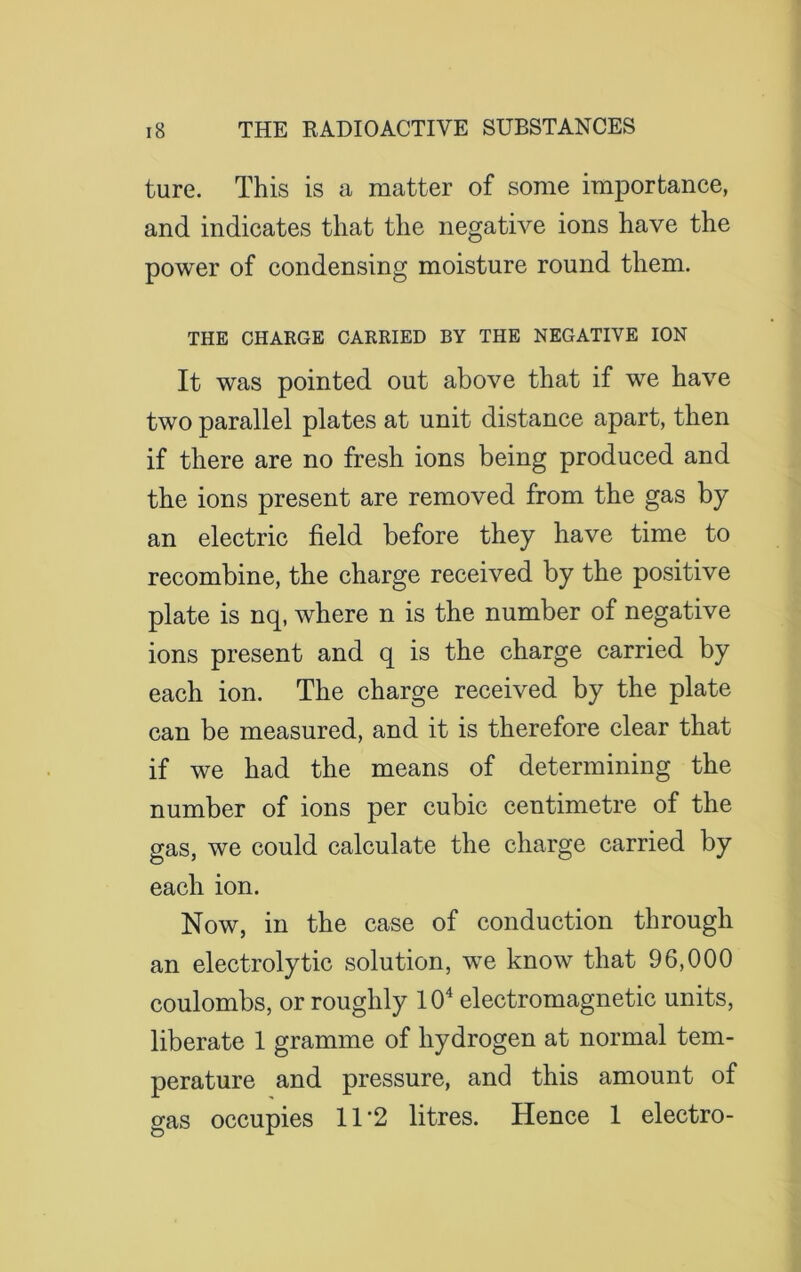 ture. This is a matter of some importance, and indicates that the negative ions have the power of condensing moisture round them. THE CHARGE CARRIED BY THE NEGATIVE ION It was pointed out above that if we have two parallel plates at unit distance apart, then if there are no fresh ions being produced and the ions present are removed from the gas by an electric field before they have time to recombine, the charge received by the positive plate is nq, where n is the number of negative ions present and q is the charge carried by each ion. The charge received by the plate can be measured, and it is therefore clear that if we had the means of determining the number of ions per cubic centimetre of the gas, we could calculate the charge carried by each ion. Now, in the case of conduction through an electrolytic solution, we know that 96,000 coulombs, or roughly 104 electromagnetic units, liberate 1 gramme of hydrogen at normal tem- perature and pressure, and this amount of gas occupies 11 *2 litres. Hence 1 electro-