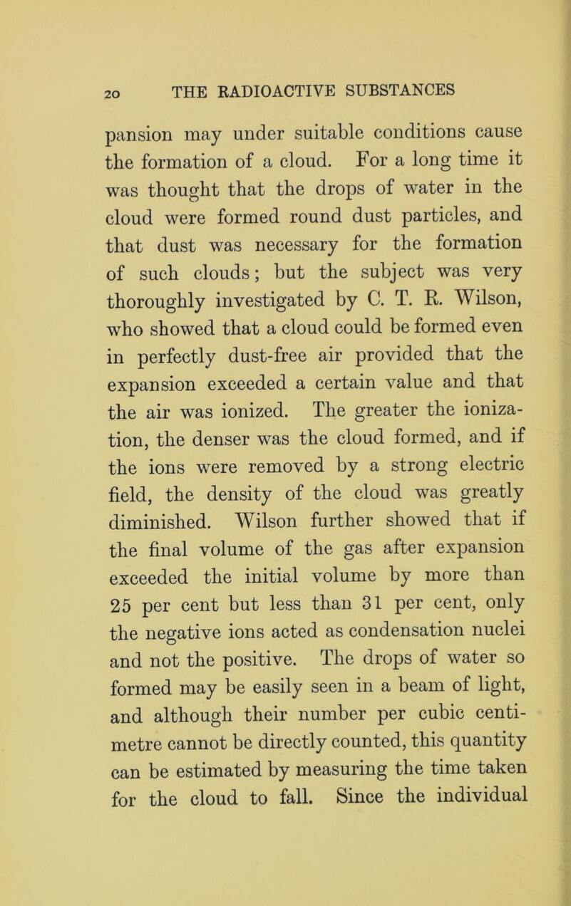 pansion may under suitable conditions cause the formation of a cloud. For a long time it was thought that the drops of water in the cloud were formed round dust particles, and that dust was necessary for the formation of such clouds; but the subject was very thoroughly investigated by C. T. R. Wilson, who showed that a cloud could be formed even in perfectly dust-free air provided that the expansion exceeded a certain value and that the air was ionized. The greater the ioniza- tion, the denser was the cloud formed, and if the ions were removed by a strong electric field, the density of the cloud was greatly diminished. Wilson further showed that if the final volume of the gas after expansion exceeded the initial volume by more than 25 per cent but less than 31 per cent, only the negative ions acted as condensation nuclei and not the positive. The drops of water so formed may be easily seen in a beam of light, and although their number per cubic centi- metre cannot be directly counted, this quantity can be estimated by measuring the time taken for the cloud to fall. Since the individual