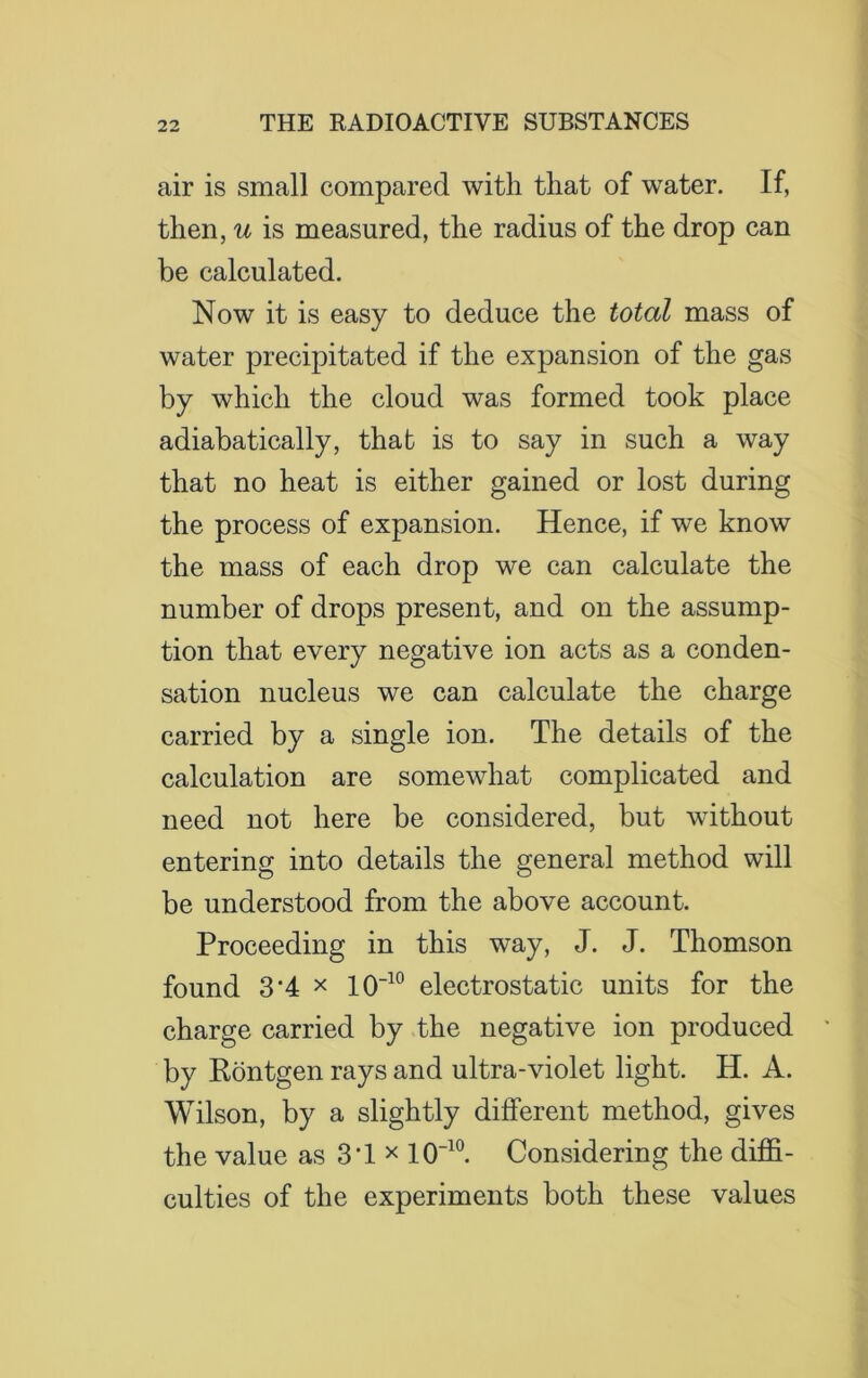 air is small compared with that of water. If, then, u is measured, the radius of the drop can be calculated. Now it is easy to deduce the total mass of water precipitated if the expansion of the gas by which the cloud was formed took place adiabatically, that is to say in such a way that no heat is either gained or lost during the process of expansion. Hence, if we know the mass of each drop we can calculate the number of drops present, and on the assump- tion that every negative ion acts as a conden- sation nucleus we can calculate the charge carried by a single ion. The details of the calculation are somewhat complicated and need not here be considered, but without entering into details the general method will be understood from the above account. Proceeding in this way, J. J. Thomson found 3'4 x 10-10 electrostatic units for the charge carried by the negative ion produced by Rontgen rays and ultra-violet light. H. A. Wilson, by a slightly different method, gives the value as 3T x 10“10. Considering the diffi- culties of the experiments both these values