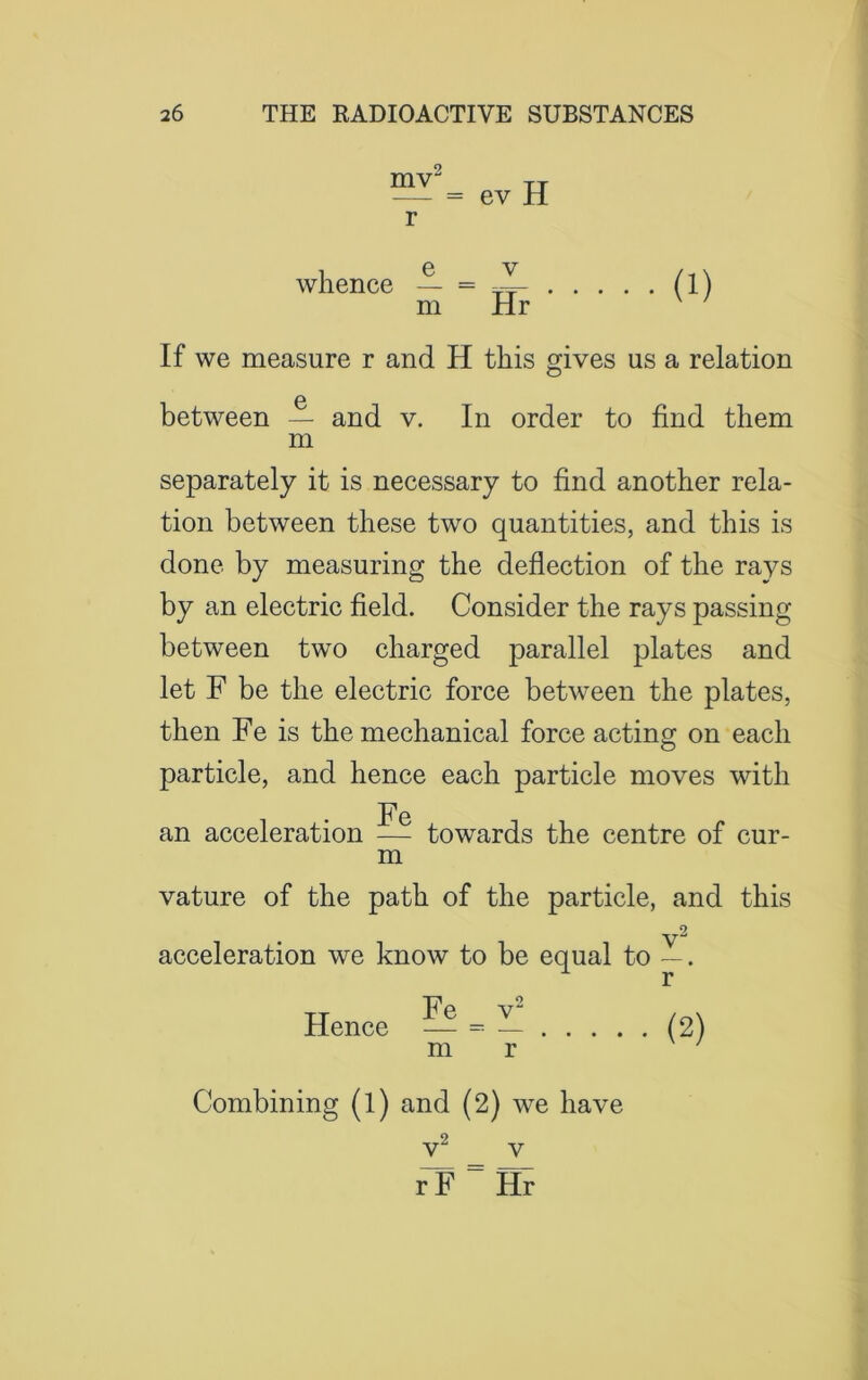 mv = ev H whence m v Hr (i) If we measure r and H this gives us a relation between — and v. In order to find them m separately it is necessary to find another rela- tion between these two quantities, and this is done by measuring the deflection of the rays by an electric field. Consider the rays passing between two charged parallel plates and let F be the electric force between the plates, then Fe is the mechanical force acting on each particle, and hence each particle moves with Fe an acceleration — towards the centre of cur- m vature of the path of the particle, and this 2 acceleration we know to be equal to —. r Hence — = — (2) m r Combining (l) and (2) we have