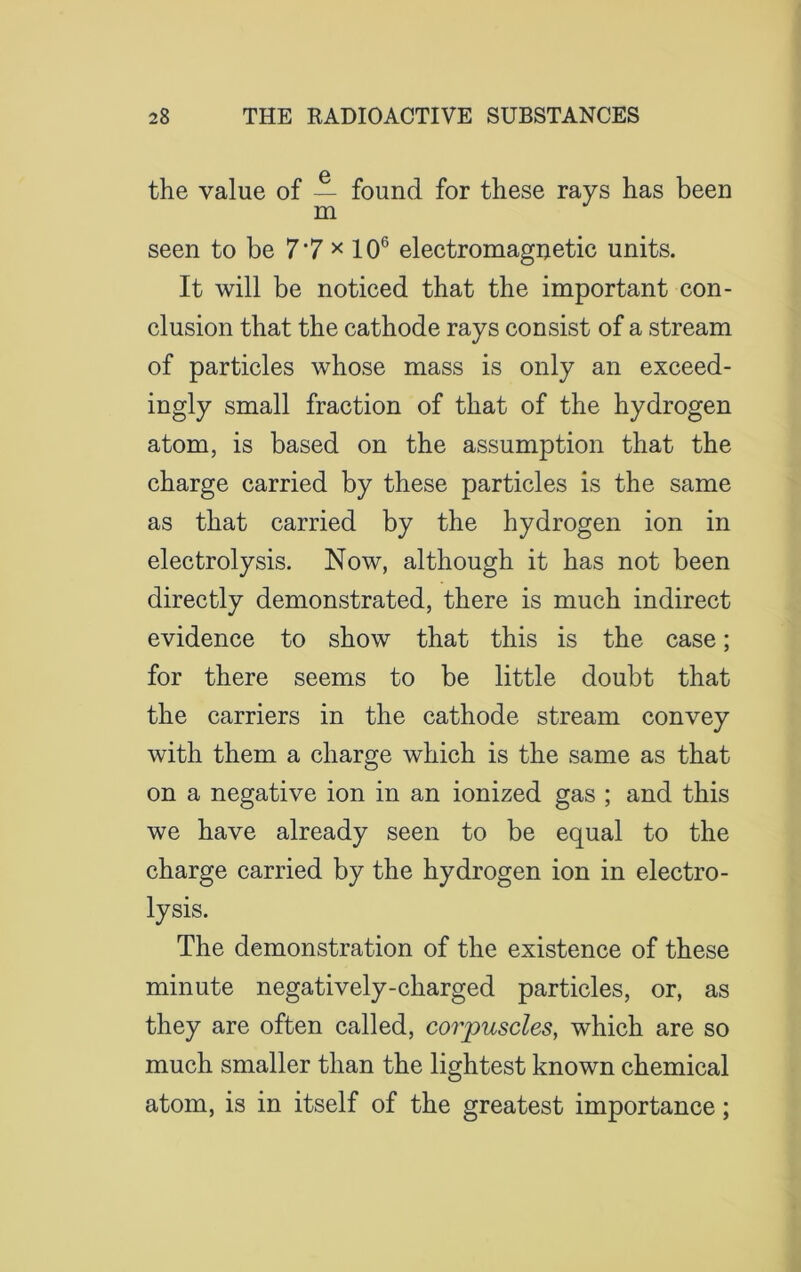 the value of — found for these rays has been m seen to be 7‘7 x 106 electromagnetic units. It will be noticed that the important con- clusion that the cathode rays consist of a stream of particles whose mass is only an exceed- ingly small fraction of that of the hydrogen atom, is based on the assumption that the charge carried by these particles is the same as that carried by the hydrogen ion in electrolysis. Now, although it has not been directly demonstrated, there is much indirect evidence to show that this is the case; for there seems to be little doubt that the carriers in the cathode stream convey with them a charge which is the same as that on a negative ion in an ionized gas ; and this we have already seen to be equal to the charge carried by the hydrogen ion in electro- lysis. The demonstration of the existence of these minute negatively-charged particles, or, as they are often called, corpuscles, which are so much smaller than the lightest known chemical atom, is in itself of the greatest importance;