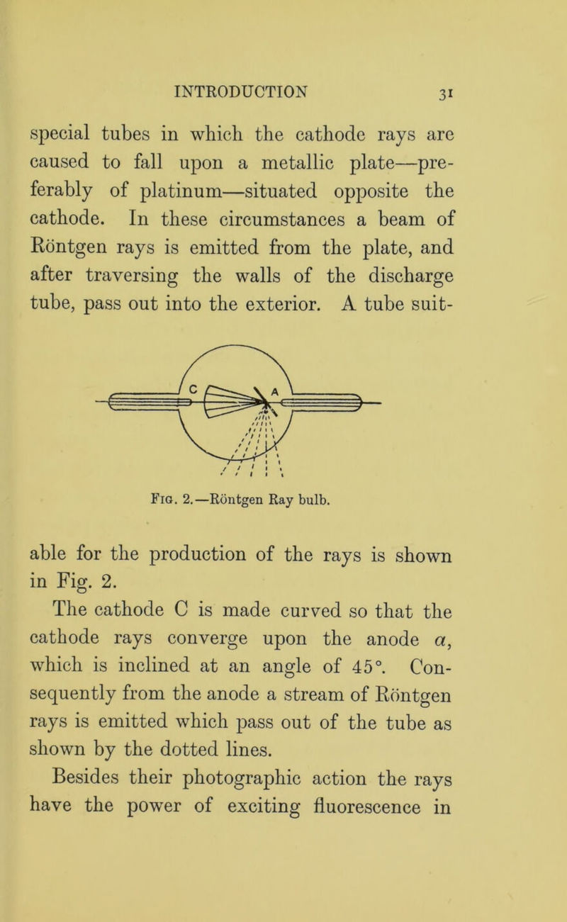 special tubes in which the cathode rays are caused to fall upon a metallic plate—pre- ferably of platinum—situated opposite the cathode. In these circumstances a beam of Rontgen rays is emitted from the plate, and after traversing the walls of the discharge tube, pass out into the exterior. A tube suit- Fig. 2.—Rontgen Ray bulb. able for the production of the rays is shown in Fig. 2. The cathode C is made curved so that the cathode rays converge upon the anode a, which is inclined at an angle of 45°. Con- sequently from the anode a stream of Rontgen rays is emitted which pass out of the tube as shown by the dotted lines. Besides their photographic action the rays have the power of exciting fluorescence in