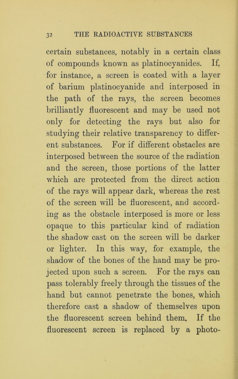 3 2 certain substances, notably in a certain class of compounds known as platinocyanides. If, for instance, a screen is coated with a layer of barium platinocyanide and interposed in the path of the rays, the screen becomes brilliantly fluorescent and may be used not only for detecting the rays but also for studying their relative transparency to differ- ent substances. For if different obstacles are interposed between the source of the radiation and the screen, those portions of the latter which are protected from the direct action of the rays will appear dark, whereas the rest of the screen will be fluorescent, and accord- ing as the obstacle interposed is more or less opaque to this particular kind of radiation the shadow cast on the screen will be darker or lighter. In this way, for example, the shadow of the bones of the hand may be pro- jected upon such a screen. For the rays can pass tolerably freely through the tissues of the hand but cannot penetrate the bones, which therefore cast a shadow of themselves upon the fluorescent screen behind them. If the fluorescent screen is replaced by a photo-