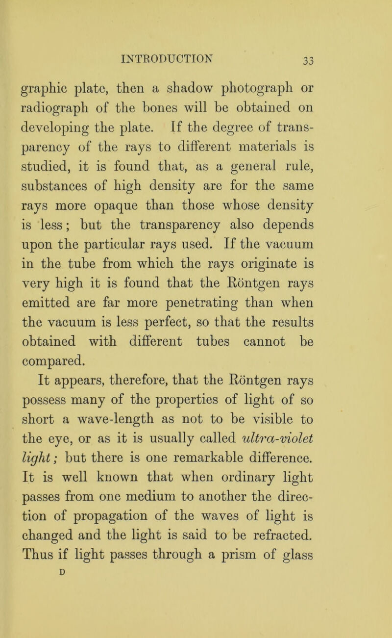 jj graphic plate, then a shadow photograph or radiograph of the bones will be obtained on developing the plate. If the degree of trans- parency of the rays to different materials is studied, it is found that, as a general rule, substances of high density are for the same rays more opaque than those whose density is less; but the transparency also depends upon the particular rays used. If the vacuum in the tube from which the rays originate is very high it is found that the Rontgen rays emitted are far more penetrating than when the vacuum is less perfect, so that the results obtained with different tubes cannot be compared. It appears, therefore, that the Rontgen rays possess many of the properties of light of so short a wave-length as not to be visible to the eye, or as it is usually called ultra-violet light; but there is one remarkable difference. It is well known that when ordinary light passes from one medium to another the direc- tion of propagation of the waves of light is changed and the light is said to be refracted. Thus if light passes through a prism of glass D