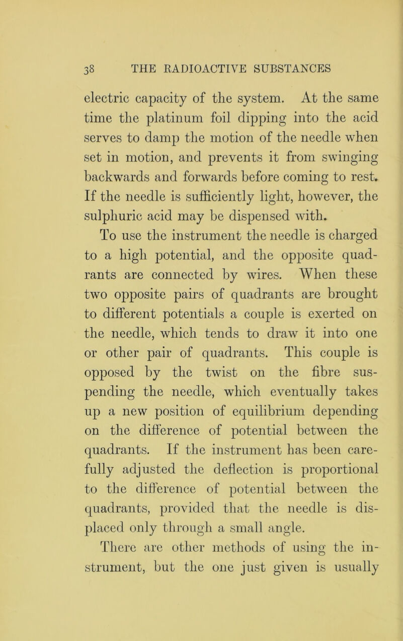 electric capacity of the system. At the same time the platinum foil dipping into the acid serves to damp the motion of the needle when set in motion, and prevents it from swinging backwards and forwards before coming to rest. If the needle is sufficiently light, however, the sulphuric acid may be dispensed with. To use the instrument the needle is charged to a high potential, and the opposite quad- rants are connected by wires. When these two opposite pairs of quadrants are brought to different potentials a couple is exerted on the needle, which tends to draw it into one or other pair of quadrants. This couple is opposed by the twist on the fibre sus- pending the needle, which eventually takes up a new position of equilibrium depending on the difference of potential between the quadrants. If the instrument has been care- fully adjusted the deflection is proportional to the difference of potential between the quadrants, provided that the needle is dis- placed only through a small angle. There are other methods of using the in- strument, but the one just given is usually