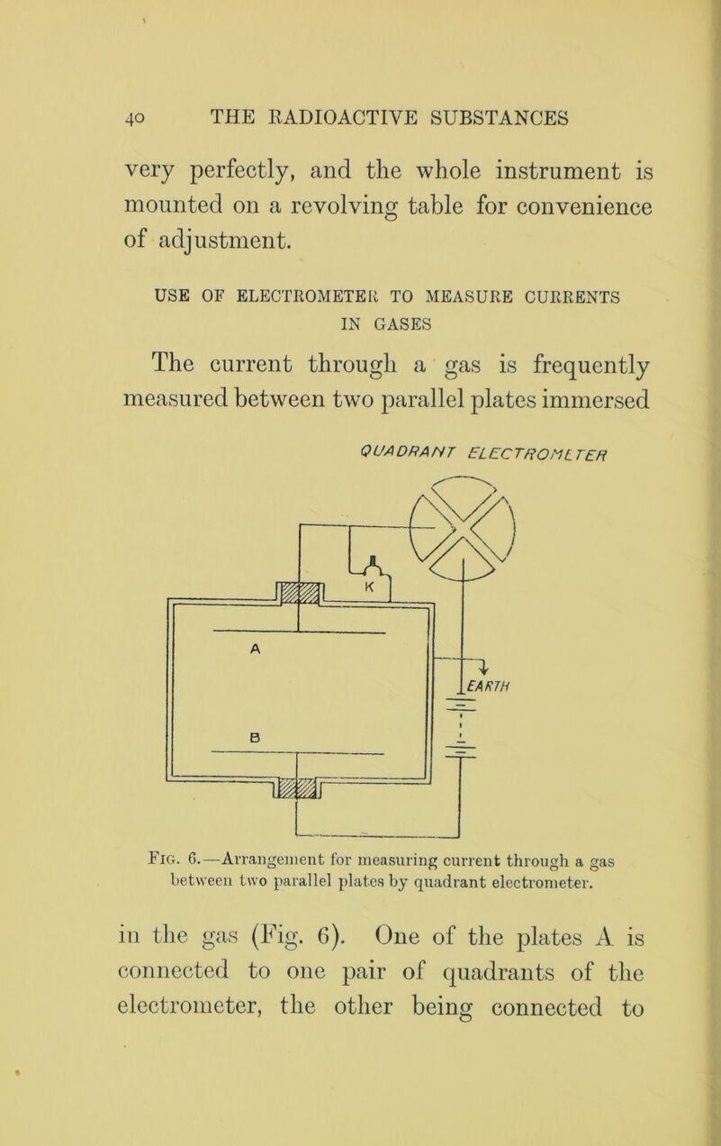 very perfectly, and the whole instrument is mounted on a revolving table for convenience of adjustment. USE OF ELECTROMETER TO MEASURE CURRENTS IN GASES The current through a gas is frequently measured between two parallel plates immersed 0 UA DR A N T EL EC TROML TER Fig. 6.—Arrangement for measuring current through a gas between two parallel plates by quadrant electrometer. ill the gas (Fig. 6). One of the plates A is connected to one pair of quadrants of the electrometer, the other being connected to