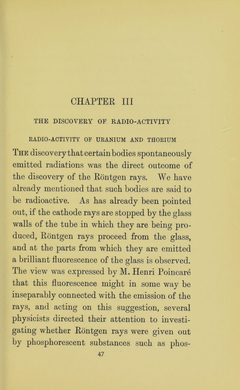 CHAPTER III THE DISCOVERY OF RADIO-ACTIVITY RADIO-ACTIVITY OF URANIUM AND THORIUM The discovery that certain bodies spontaneously emitted radiations was the direct outcome of the discovery of the Rontgen rays. We have already mentioned that such bodies are said to be radioactive. As has already been pointed out, if the cathode rays are stopped by the glass walls of the tube in which they are being pro- duced, Rontgen rays proceed from the glass, and at the parts from which they are emitted a brilliant fluorescence of the glass is observed. The view was expressed by M. Henri Poincare that this fluorescence might in some way be inseparably connected with the emission of the rays, and acting on this suggestion, several physicists directed their attention to investi- gating whether Rontgen rays were given out by phosphorescent substances such as phos-