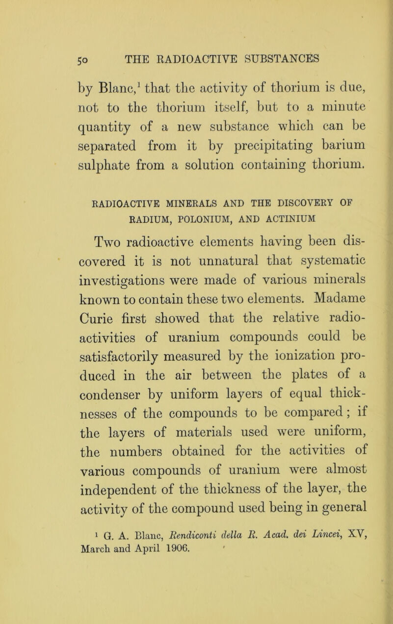 by Blanc,1 that the activity of thorium is clue, not to the thorium itself, but to a minute quantity of a new substance which can be separated from it by precipitating barium sulphate from a solution containing thorium. RADIOACTIVE MINERALS AND THE DISCOVERY OF RADIUM, POLONIUM, AND ACTINIUM Two radioactive elements having been dis- covered it is not unnatural that systematic investigations were made of various minerals known to contain these two elements. Madame Curie first showed that the relative radio- activities of uranium compounds could be satisfactorily measured by the ionization pro- duced in the air between the plates of a condenser by uniform layers of equal thick- nesses of the compounds to be compared; if the layers of materials used were uniform, the numbers obtained for the activities of various compounds of uranium were almost independent of the thickness of the layer, the activity of the compound used being in general 1 Q. A. Blanc, Rendiconti della R. Acad, dei Lincei, XV, March and April 1906.