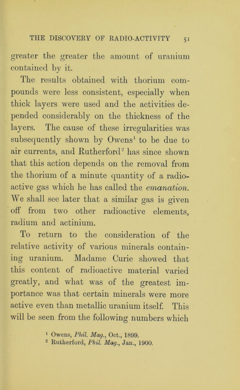 greater the greater the amount of uranium coutaiued by it. The results obtained with thorium com- pounds were less consistent, especially when thick layers were used and the activities de- pended considerably on the thickness of the layers. The cause of these irregularities was subsequently shown by Owens1 to be due to air currents, and Rutherford has since shown that this action depends on the removal from the thorium of a minute quantity of a radio- active gas which he has called the emanation. We shall see later that a similar gras is given off from two other radioactive elements, radium and actinium. To return to the consideration of the relative activity of various minerals contain- ing uranium. Madame Curie showed that this content of radioactive material varied greatly, and what was of the greatest im- portance was that certain minerals were more active even than metallic uranium itself. This will be seen from the following numbers which 1 Owens, Phil. Mag., Oct., 1899. 2 Rutherford, Phil. Mag., Jan., 1900.