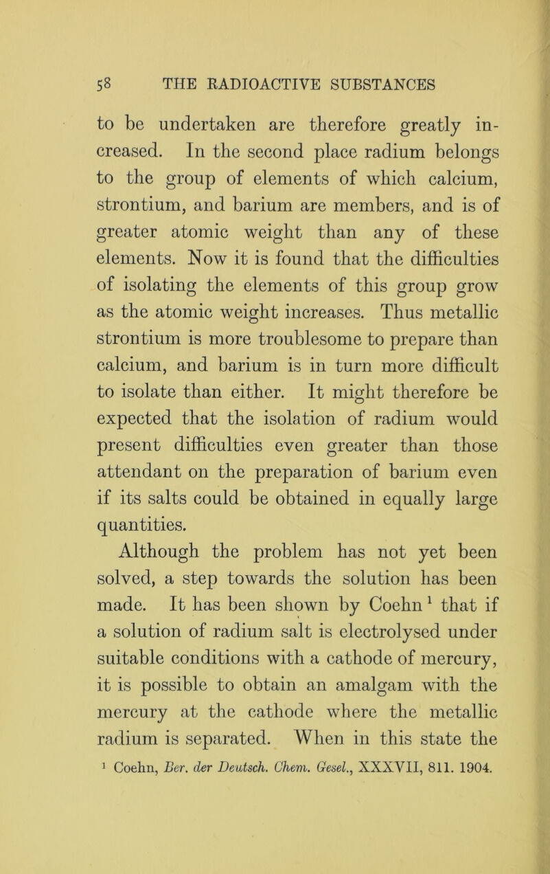 to be undertaken are therefore greatly in- creased. In the second place radium belongs to the group of elements of which calcium, strontium, and barium are members, and is of greater atomic weight than any of these elements. Now it is found that the difficulties of isolating the elements of this group grow as the atomic weight increases. Thus metallic strontium is more troublesome to prepare than calcium, and barium is in turn more difficult to isolate than either. It might therefore be expected that the isolation of radium would present difficulties even greater than those attendant on the preparation of barium even if its salts could be obtained in equally large quantities. Although the problem has not yet been solved, a step towards the solution has been made. It has been shown by Coehn 1 that if a solution of radium salt is electrolysed under suitable conditions with a cathode of mercury, it is possible to obtain an amalgam with the mercury at the cathode where the metallic radium is separated. When in this state the 1 Coehn, Ber. der Deidsch. Ghem. Gesel., XXXVII, 811. 1904.