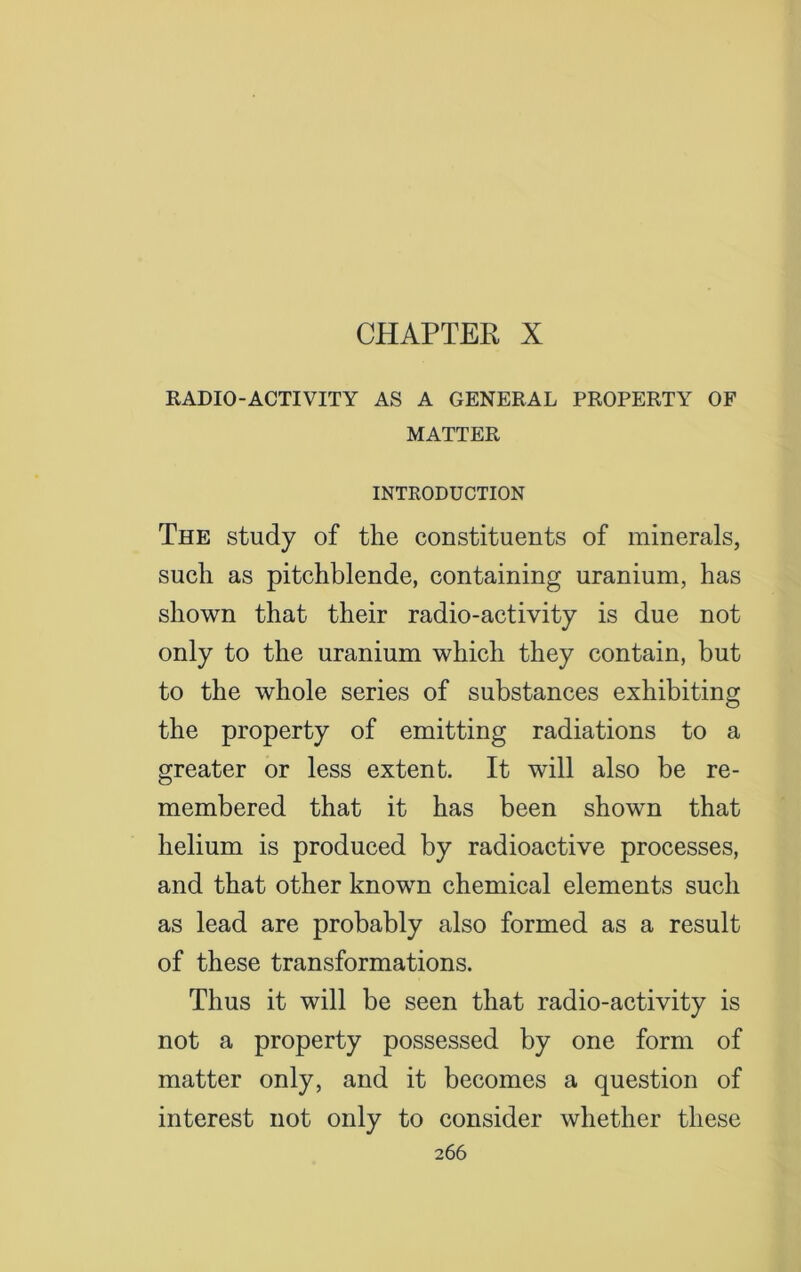 CHAPTER X RADIO-ACTIVITY AS A GENERAL PROPERTY OF MATTER INTRODUCTION The study of the constituents of minerals, such as pitchblende, containing uranium, has shown that their radio-activity is due not only to the uranium which they contain, but to the whole series of substances exhibiting the property of emitting radiations to a greater or less extent. It will also be re- membered that it has been shown that helium is produced by radioactive processes, and that other known chemical elements such as lead are probably also formed as a result of these transformations. Thus it will be seen that radio-activity is not a property possessed by one form of matter only, and it becomes a question of interest not only to consider whether these