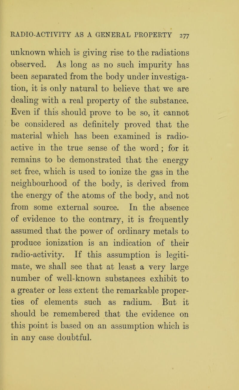 unknown which is giving rise to the radiations observed. As long as no such impurity has been separated from the body under investiga- tion, it is only natural to believe that we are dealing with a real property of the substance. Even if this should prove to be so, it cannot be considered as definitely proved that the material which has been examined is radio- active in the true sense of the word; for it remains to be demonstrated that the energy set free, which is used to ionize the gas in the neighbourhood of the body, is derived from the energy of the atoms of the body, and not from some external source. In the absence of evidence to the contrary, it is frequently assumed that the power of ordinary metals to produce ionization is an indication of their radio-activity. If this assumption is legiti- mate, we shall see that at least a very large number of well-known substances exhibit to a greater or less extent the remarkable proper- ties of elements such as radium. But it should be remembered that the evidence on this point is based on an assumption which is in any case doubtful.