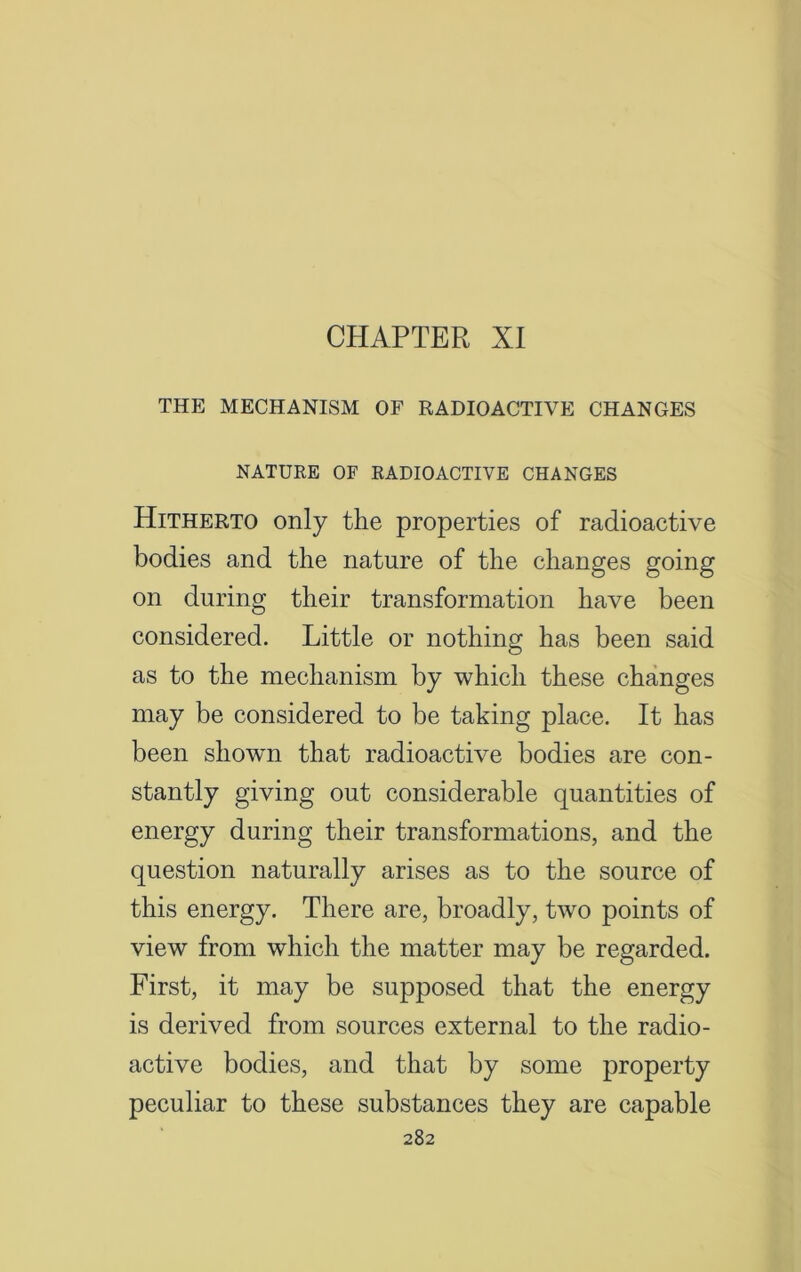 CHAPTER XI THE MECHANISM OF RADIOACTIVE CHANGES NATURE OF RADIOACTIVE CHANGES Hitherto only the properties of radioactive bodies and the nature of the changes going on during their transformation have been considered. Little or nothing has been said as to the mechanism by which these changes may be considered to be taking place. It has been shown that radioactive bodies are con- stantly giving out considerable quantities of energy during their transformations, and the question naturally arises as to the source of this energy. There are, broadly, two points of view from which the matter may be regarded. First, it may be supposed that the energy is derived from sources external to the radio- active bodies, and that by some property peculiar to these substances they are capable