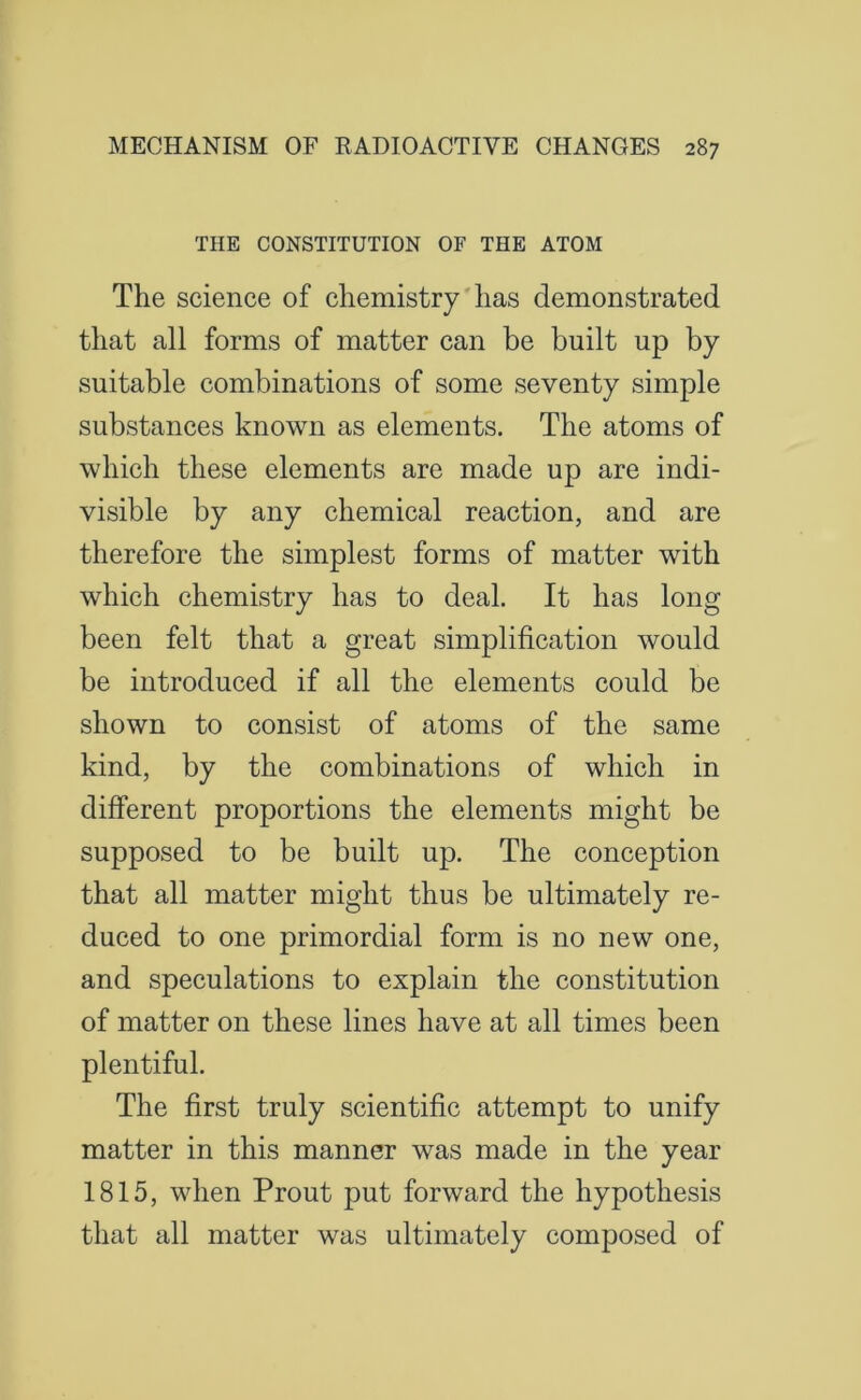 THE CONSTITUTION OF THE ATOM The science of chemistry has demonstrated that all forms of matter can be built up by suitable combinations of some seventy simple substances known as elements. The atoms of which these elements are made up are indi- visible by any chemical reaction, and are therefore the simplest forms of matter with which chemistry has to deal. It has long been felt that a great simplification would be introduced if all the elements could be shown to consist of atoms of the same kind, by the combinations of which in different proportions the elements might be supposed to be built up. The conception that all matter might thus be ultimately re- duced to one primordial form is no new one, and speculations to explain the constitution of matter on these lines have at all times been plentiful. The first truly scientific attempt to unify matter in this manner was made in the year 1815, when Prout put forward the hypothesis that all matter was ultimately composed of