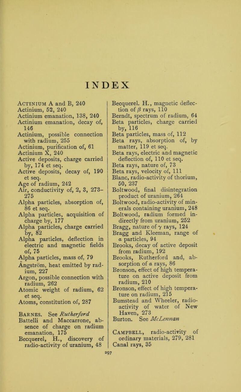 INDEX Actinium A and B, 240 Actinium, 52, 240 Actinium emanation, 138, 240 Actinium emanation, decay of, 146 Actinium, possible connection with radium, 255 Actinium, purification of, 61 Actinium X, 240 Active deposits, charge carried by, 174 et seq. Active deposits, decay of, 190 et seq. Age of radium, 242 Air, conductivity of, 2, 3, 273- 275 Alpha particles, absorption of, 86 et seq. Alpha particles, acquisition of charge by, 177 Alpha particles, charge carried by, 82 Alpha particles, deflection in electric and magnetic fields of, 75 Alpha particles, mass of, 79 Angstrom, heat emitted by rad- ium, 227 Argon, possible connection with radium, 262 Atomic weight of radium, 62 et seq. Atoms, constitution of, 287 Barnes. See Rutherford Battelli and Maccarrone, ab- sence of charge on radium emanation, 175 Becquerel, H., discovery of radio-activity of uranium, 48 Becquerel. H., magnetic deflec- tion of /3 rays, 110 Berndt, spectrum of radium, 64 Beta particles, charge carried by, 116 Beta particles, mass of, 112 Beta rays, absorption of, by matter, 119 et seq. Beta rays, electric and magnetic deflection of, 110 et seq. Beta rays, nature of, 73 Beta rays, velocity of, 111 Blanc, radio-activity of thorium, 50, 237 Boltwood, final disintegration product of uranium, 264 Boltwood, radio-activity of min- erals containing uranium, 248 Boltwood, radium formed in- directly from uranium, 252 Bragg, nature of y rays, 124 Bragg and Kleeman, range of a particles, 94 Brooks, decay of active deposit from radium, 192 Brooks, Rutherford and, ab- sorption of a rays, 86 Bronson, effect of high tempera- ture on active deposit from radium, 210 Bronson, effect of high tempera- ture on radium, 215 Bumstead and Wheeler, radio- activity of water of New Haven, 273 Burton. See McLennan Campbell, radio-activity of ordinary materials, 279, 281 Canal rays, 35