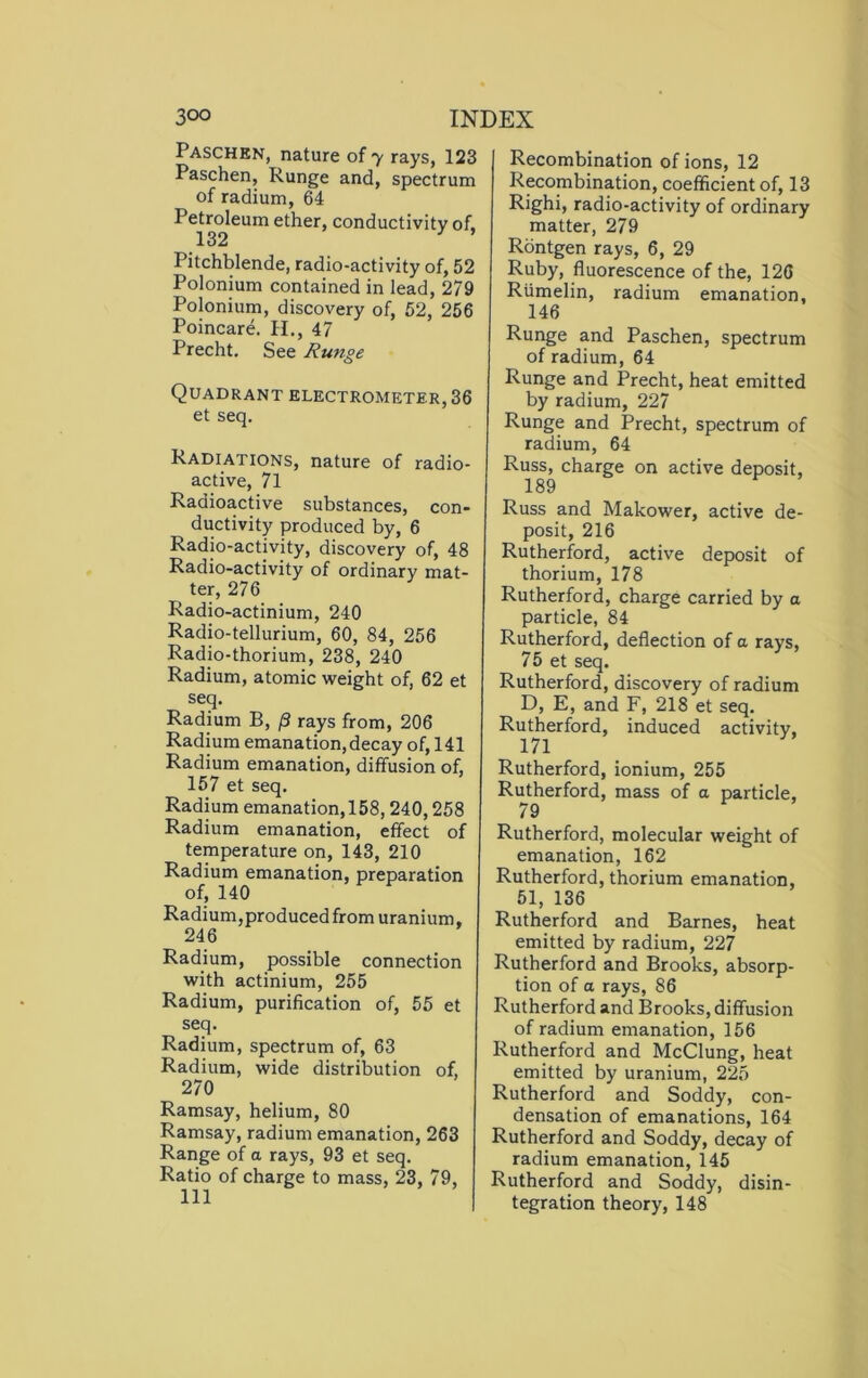 Paschen, nature of 7 rays, 123 Paschen, Runge and, spectrum of radium, 64 Pdrokum ether, conductivity of, Pitchblende, radio-activity of, 52 Polonium contained in lead, 279 Polonium, discovery of, 52, 256 Poincare. H., 47 Precht. See Runge Quadrant electrometer, 36 et seq. Radiations, nature of radio- active, 71 Radioactive substances, con- ductivity produced by, 6 Radio-activity, discovery of, 48 Radio-activity of ordinary mat- ter, 276 Radio-actinium, 240 Radio-tellurium, 60, 84, 256 Radio-thorium, 238, 240 Radium, atomic weight of, 62 et seq. Radium B, [3 rays from, 206 Radium emanation, decay of, 141 Radium emanation, diffusion of, 157 et seq. Radium emanation,158,240,258 Radium emanation, effect of temperature on, 143, 210 Radium emanation, preparation of, 140 Radium,produced from uranium, 246 Radium, possible connection with actinium, 255 Radium, purification of, 55 et seq. Radium, spectrum of, 63 Radium, wide distribution of, 270 Ramsay, helium, 80 Ramsay, radium emanation, 263 Range of a rays, 93 et seq. Ratio of charge to mass, 23, 79, Recombination of ions, 12 Recombination, coefficient of, 13 Righi, radio-activity of ordinary matter, 279 Rontgen rays, 6, 29 Ruby, fluorescence of the, 126 Rtimelin, radium emanation, 146 Runge and Paschen, spectrum of radium, 64 Runge and Precht, heat emitted by radium, 227 Runge and Precht, spectrum of radium, 64 Russ, charge on active deposit, 189 Russ and Makower, active de- posit, 216 Rutherford, active deposit of thorium, 178 Rutherford, charge carried by a particle, 84 Rutherford, deflection of a rays, 75 et seq. Rutherford, discovery of radium D, E, and F, 218 et seq. Rutherford, induced activity, 171 Rutherford, ionium, 255 Rutherford, mass of a particle, 79 Rutherford, molecular weight of emanation, 162 Rutherford, thorium emanation, 51, 136 Rutherford and Barnes, heat emitted by radium, 227 Rutherford and Brooks, absorp- tion of a rays, 86 Rutherford and Brooks, diffusion of radium emanation, 156 Rutherford and McClung, heat emitted by uranium, 225 Rutherford and Soddy, con- densation of emanations, 164 Rutherford and Soddy, decay of radium emanation, 145 Rutherford and Soddy, disin- tegration theory, 148