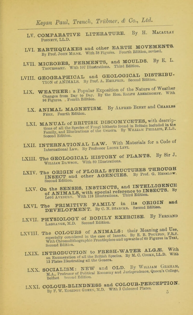 LV. COMPARATIVE LITERATURE. By H. Macaulay POSNETT, LL.D. T VT EARTHQUAKES and other EARTH MOVEMENTS. ’ EBy Prof. John Milne. With 38 Figures. Fourth Edition, revised. LVII MICROBES, FERMENTS, and MOULDS. By E. L. Trouessart. With 107 Illustrations. Third Edition. r VTTT n-FO(GRAPHICAL and GEOLOGICAL DISTRIBU- TION of ANIMALS. By Prof. A. Heilfiun. Second Edition. T IK WEATHER: a Popular Exposition of the Nature of Weather L • Chigeffrom Day to Day. Bytoe Hon. Ralph Aberoromby. With 96 Figures. Fourth Edition. LX. ANIMAL MAGNETISM. By Alfred Binet and Charles Fere. Fourth Edition. t VT AT A TVTTAL of BRITISH DISCOMYCETES, with descrip- Iss, affisss ss ass Second Edition. LXII INTERNATIONAL LAW. With Materials for a Code of International Law. By Professor Leone Levi. LXIII. The GEOLOGICAL HISTORY of PLANTS. By Sir J. William Dawson. With 80 Illustrations. LXIV. The OBI8IK of S^OTT^^THBOTOH INSECT and other AGENCIES, ny noi. Second Edition. LXV. On the SENSES, INSTINCTS and r>f A IsriMALS. with special reference to INSEC is. y Lord Avebu^. Wito 118 Illustrations. Third Edition. r vvt m>,0 -PRIMITIVE FAMILY in its ORIGIN and LXU‘ T DEVELOPMENT. By C. N. Starckb. Second Edition. LXVII PHYSIOLOGY of BODILY EXERCISE. By Fernand Lagrange, M.D. Second Edition. LXV1II. The COLOURS of ANIMALS: and of«l*» 1»Text. Second Edition. T VTX INTRODUCTION to FRESH-WATER ALG^E. L ’ an Numeration of all the British Species. By M.O. Cooks, LL.D. W 13 Plates Illustrating all the Genera. TYX SOCIALISM- NEW and OLD. By William Graham, LXX‘ 8 m2, Professor of Political Economy and Jurisprudence, Queen s College, Belfast Second Edition. TXXT COLOUR-BLINDNESS and COLOUR-PERCEPTION. By F. W. Edridge Green, M.D. Wito 3 Coloured Plates. _